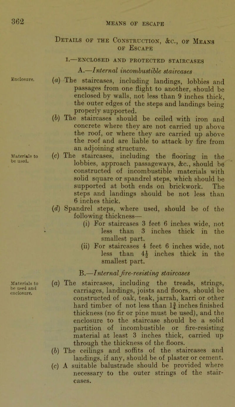 Details of the Construction, &c., of Means of Escape Enclosure. Materials to be used. Materials to be used and enclosure. I-—ENCLOSED AND PROTECTED STAIRCASES A. —Internal incombustible staircases (a) The staircases, including landings, lobbies and passages from one flight to another, should be enclosed by walls, not less than 9 inches thick, the outer edges of the steps and landings being properly supported. (b) The staircases should be ceiled with iron and concrete where they are not carried up above the roof, or where they are carried up above the roof and are liable to attack by fire from an adjoining structure. (c) The staircases, including the flooring in the lobbies, approach passageways, &c., should be constructed of incombustible materials with solid square or spandrel steps, which should be supported at both ends on brickwork. The steps and landings should be not less than 6 inches thick. (d) Spandrel steps, where used, should be of the following thickness— (i) For staircases 3 feet 6 inches wide, not less than 3 inches thick in the smallest part. (ii) For staircases 4 feet 6 inches wide, not less than 44 inches thick in the smallest part. B. —Internal fire-resisting staircases (а) The staircases, including the treads, strings, carriages, landings, joists and floors, should be constructed of oak, teak, jarrah, karri or other hard timber of not less than If inches finished thickness (no fir or pine must be used), and the enclosure to the staircase should be a solid partition of incombustible or fire-resisting material at least 3 inches thick, carried up through the thickness of the floors. (б) The ceilings and soffits of the staircases and landings, if any, should be of plaster or cement, (c) A suitable balustrade should be provided where necessary to the outer strings of the stair- cases.