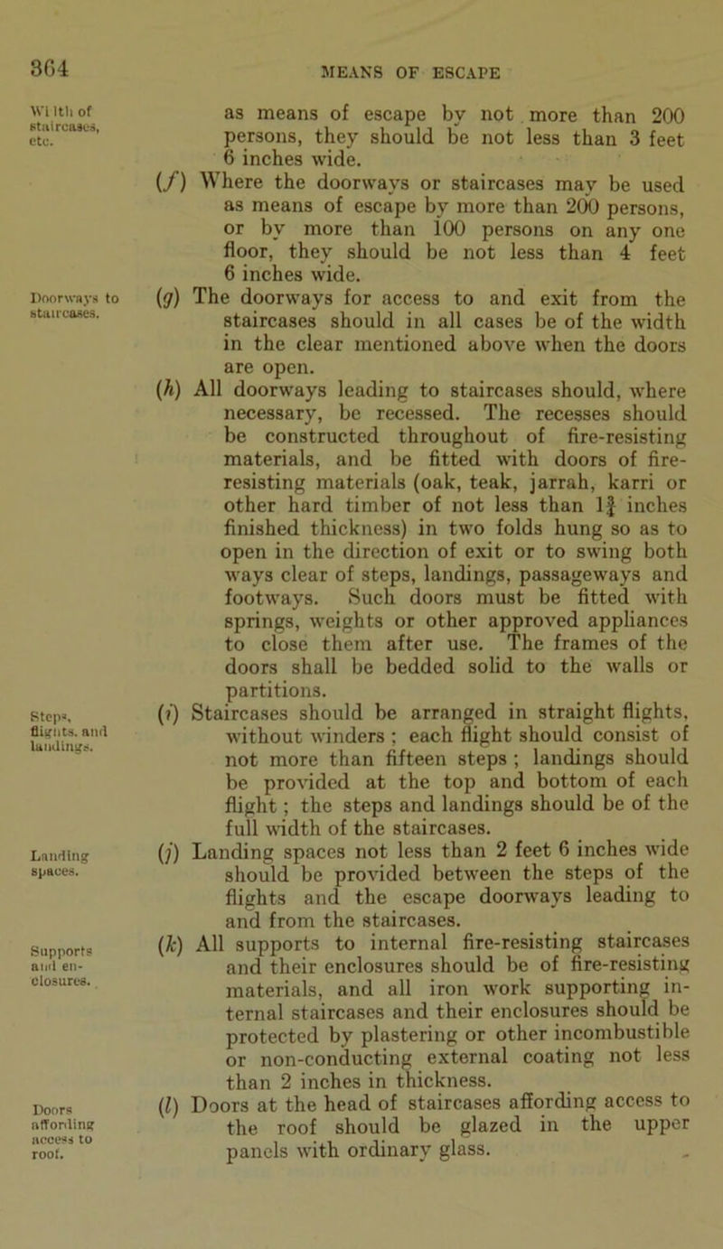 304 Wi Itli of staircases, etc. Doorways to staircases. Steps, flights, amt landings. Landing spaces. Supports and en- closures. Doors affording access to roof. as means of escape by not more than 200 persons, they should be not less than 3 feet 6 inches wide. (/) Where the doorways or staircases may be used as means of escape by more than 200 persons, or by more than i00 persons on any one floor, they should be not less than 4 feet 6 inches wide. (g) The doorways for access to and exit from the staircases should in all cases be of the width in the clear mentioned above when the doors are open. (h) All doorways leading to staircases should, where necessary, be recessed. The recesses should be constructed throughout of fire-resisting materials, and be fitted with doors of fire- resisting materials (oak, teak, jarrah, karri or other hard timber of not less than If inches finished thickness) in two folds hung so as to open in the direction of exit or to swing both ways clear of steps, landings, passageways and footways. Such doors must be fitted with springs, weights or other approved appliances to close them after use. The frames of the doors shall be bedded solid to the walls or partitions. (?) Staircases should be arranged in straight flights, without winders ; each flight should consist of not more than fifteen steps ; landings should be provided at the top and bottom of each flight; the steps and landings should be of the full width of the staircases. (j) Landing spaces not less than 2 feet 6 inches wide should be provided between the steps of the flights and the escape doorways leading to and from the staircases. (k) All supports to internal fire-resisting staircases and their enclosures should be of fire-resisting materials, and all iron work supporting in- ternal staircases and their enclosures should be protected by plastering or other incombustible or non-conducting external coating not less than 2 inches in thickness. (l) Doors at the head of staircases affording access to the roof should be glazed in the upper panels with ordinary glass.