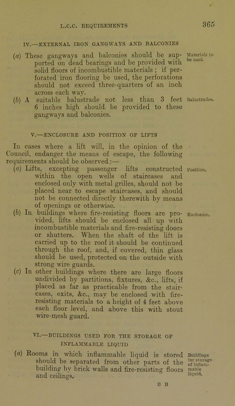 IV.—EXTERNAL IRON GANGWAYS AND BALCONIES (a) These gangways and balconies should be sup- ported on dead bearings and be provided with solid floors of incombustible materials ; if per- forated iron flooring be used, the perforations should not exceed three-quarters of an inch across each way. (b) A suitable balustrade not less than 3 feet 6 inches high should be provided to these gangways and balconies. V.—ENCLOSURE AND POSITION OF LIFTS In cases where a lift will, in the opinion of the Council, endanger the means of escape, the following requirements should be observed:— («) Lifts, excepting passenger lifts constructed within the open wells of staircases and enclosed only with metal grilles, should not be placed near to escape staircases, and should not be connected directly therewith by means of openings or otherwise. (6) In buildings where fire-resisting floors are pro- vided, lifts should be enclosed all up with incombustible materials and fire-resisting doors or shutters. When the shaft of the lift is carried up to the roof it should be continued through the roof, and, if covered, thin glass should be used, protected on the outside with strong wire guards. (c) In other buildings where there are large floors undivided by partitions, fixtures, &c., lifts, if placed as far as practicable from the stair- cases, exits, &c., may be enclosed with fire- resisting materials to a height of 4 feet above each floor level, and above this with stout wire-mesh guard. VI*—BUILDINGS USED FOR THE STORAGE OF INFLAMMABLE LIQUID (a) Rooms in which inflammable liquid is stored should be separated from other parts of the building by brick walls and fire-resisting floors and ceilings. Materials to be used. Balustrades. Position. Enclosure. Buildings for storage of inflam- mable liquid. B B