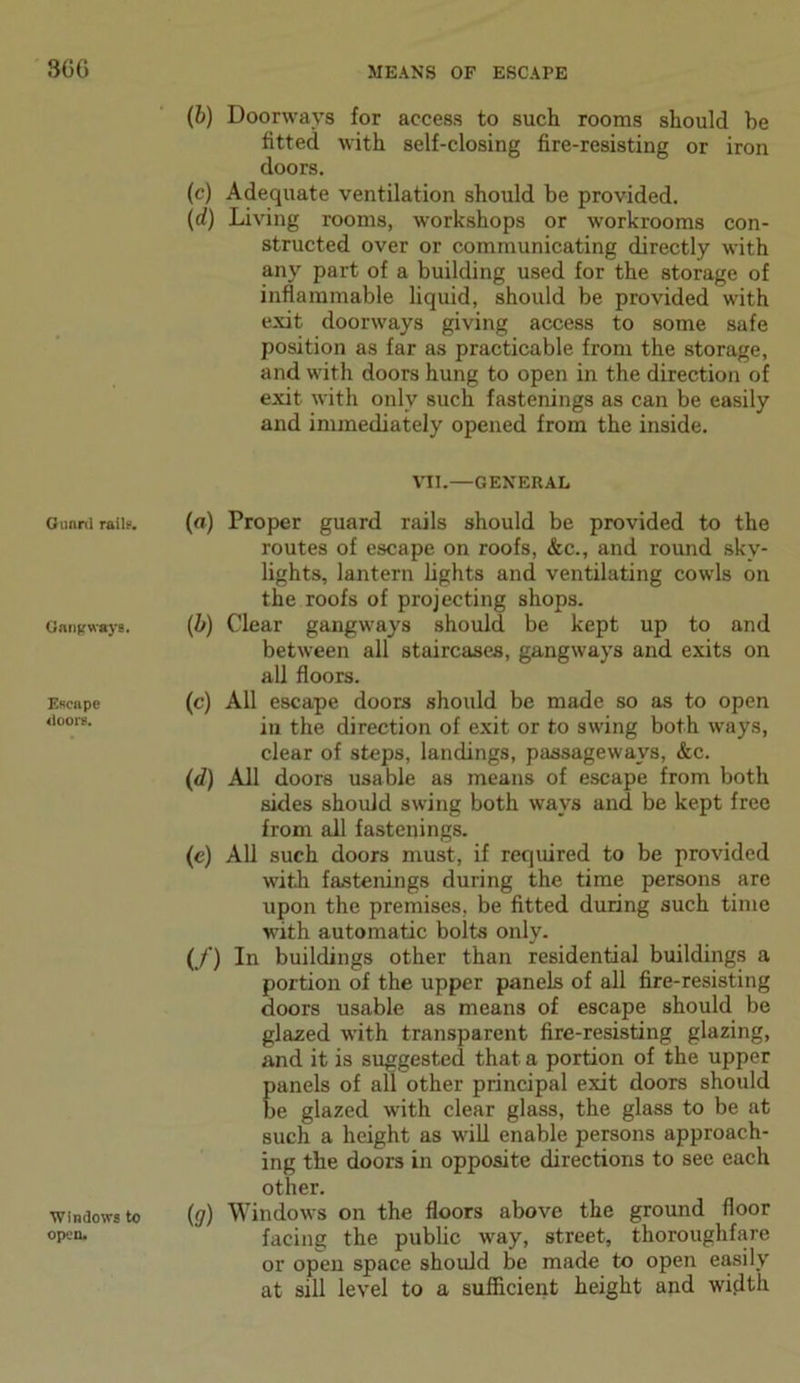 Guard rails. Gangways. Escape doors. Windows to open. (b) Doorways for access to such rooms should he fitted with self-closing fire-resisting or iron doors. (c) Adequate ventilation should be provided. (d) Living rooms, workshops or workrooms con- structed over or communicating directly with any part of a building used for the storage of inflammable liquid, should be provided with exit doorways giving access to some safe position as far as practicable from the storage, and with doors hung to open in the direction of exit with only such fastenings as can be easily and immediately opened from the inside. VII.—GENERAL (a) Proper guard rails should be provided to the routes of escape on roofs, &c., and round sky- lights, lantern lights and ventilating cowls on the roofs of projecting shops. (b) Clear gangways should be kept up to and between all staircases, gangways and exits on all floors. (c) All escape doors should be made so as to open in the direction of exit or to swing both ways, clear of steps, landings, passageways, &c. (d) All doors usable as means of escape from both sides should swing both ways and be kept free from all fastenings. (e) All such doors must, if required to be provided with fastenings during the time persons are upon the premises, be fitted during such time with automatic bolts only. (/) In buildings other than residential buildings a portion of the upper panels of all fire-resisting doors usable as means of escape should be glazed with transparent fire-resisting glazing, and it is suggested that a portion of the upper panels of all other principal exit doors should be glazed with clear glass, the glass to be at such a height as will enable persons approach- ing the doors in opposite directions to see each other. (g) Windows on the floors above the ground floor facing the public way, street, thoroughfare or open space should be made to open easily at sill level to a sufficient height and width