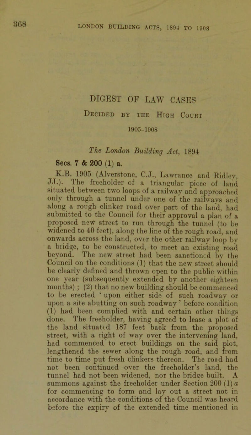 8(58 DIGEST OF LAW CASES Decided by the High Court 1905-1908 The London Building Act, 1894 Secs. 7 & 200 (1) a. K.B. 1905 (Alverstone, C.J., Lawrance and Ridley, J.T.). The freeholder of a triangular piece of land situated between two loops of a railway and approached only through a tunnel under one of the railways and along a rough clinker road over part of the land, had submitted to the Council for their approval a plan of a proposed new street to run through the tunnel (to be widened to 40 feet), along the line of the rough road, and onwards across the land, over the other railway loop bv a biidge, to be constructed, to meet an existing road beyond. The new street had been sanctioned by the Council on the conditions (1) that the new street should be clearly defined and thrown open to the public within one year (subsequently extended by another eighteen months) ; (2) that no new building should be commenced to be erected ‘ upon either side of such roadway or upon a site abutting on such roadway ’ before condition (1) had been complied with and certain other things done. The freeholder, having agreed to lease a plot of the land situated 187 feet back from the proposed street, with a right of way over the intervening land, had commenced to erect buildings on the said plot, lengthened the sewer along the rough road, and from time to time put fresh clinkers thereon. The road had not been continued over the freeholder’s land, the tunnel had not been widened, nor the bridee built. A summons against the freeholder under Section 200 (l)o for commencing to form and lay out a street not in accordance with the conditions of the Council was heard before the expiry of the extended time mentioned in