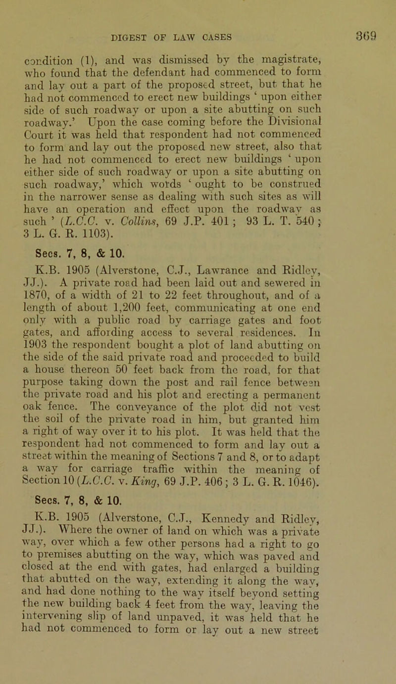 condition (1), and was dismissed by the magistrate, who found that the defendant had commenced to form and lay out a part of the proposed street, but that he had not commenced to erect new buildings ‘ upon either side of such roadway or upon a site abutting on such roadway.’ Upon the case coming before the Divisional Court it was held that respondent had not commenced to form and lay out the proposed new street, also that he had not commenced to erect new buildings ‘ upon either side of such roadway or upon a site abutting on such roadway,’ which words ‘ ought to be construed in the narrower sense as dealing with such sites as will have an operation and effect upon the roadwav as such ’ (L.C.C. v. Collins, 69 J.P. 401 ; 93 L. T. 540 ; 3 L. G. R. 1103). Secs. 7, 8, & 10. K.B. 1905 (Alverstone, C.J., Lawrance and Ridley, JJ.). A private road had been laid out and sewered in 1870, of a width of 21 to 22 feet throughout, and of a length of about 1,200 feet, communicating at one end only with a public road by carriage gates and foot gates, and affording access to several residences. In 1903 the respondent bought a plot of land abutting on the side of the said private road and proceeded to build a house thereon 50 feet back from the road, for that purpose taking down the post and rail fence between the private road and his plot and erecting a permanent oak fence. The conveyance of the plot did not vest the soil of the private road in him, but granted him a right of way over it to his plot. It was held that the respondent had not commenced to form and lay out a street within the meaning of Sections 7 and 8, or to adapt a way for carriage traffic within the meaning of Section 10 (L.C.C. v. King, 69 J.P. 406; 3 L. G. R. 1046). Secs. 7, 8, & 10. K.B. 1905 (Alverstone, C.J., Kennedy and Ridley, JJ.). Where the owner of land on which was a private way, over which a few other persons had a right to go to premises abutting on the way, which was paved and closed at the end with gates, had enlarged a building that abutted on the way, extending it along the wav, and had done nothing to the way itself beyond setting the new building back 4 feet from the way, leaving the intervening slip of land unpaved, it was held that he had not commenced to form or lay out a new street