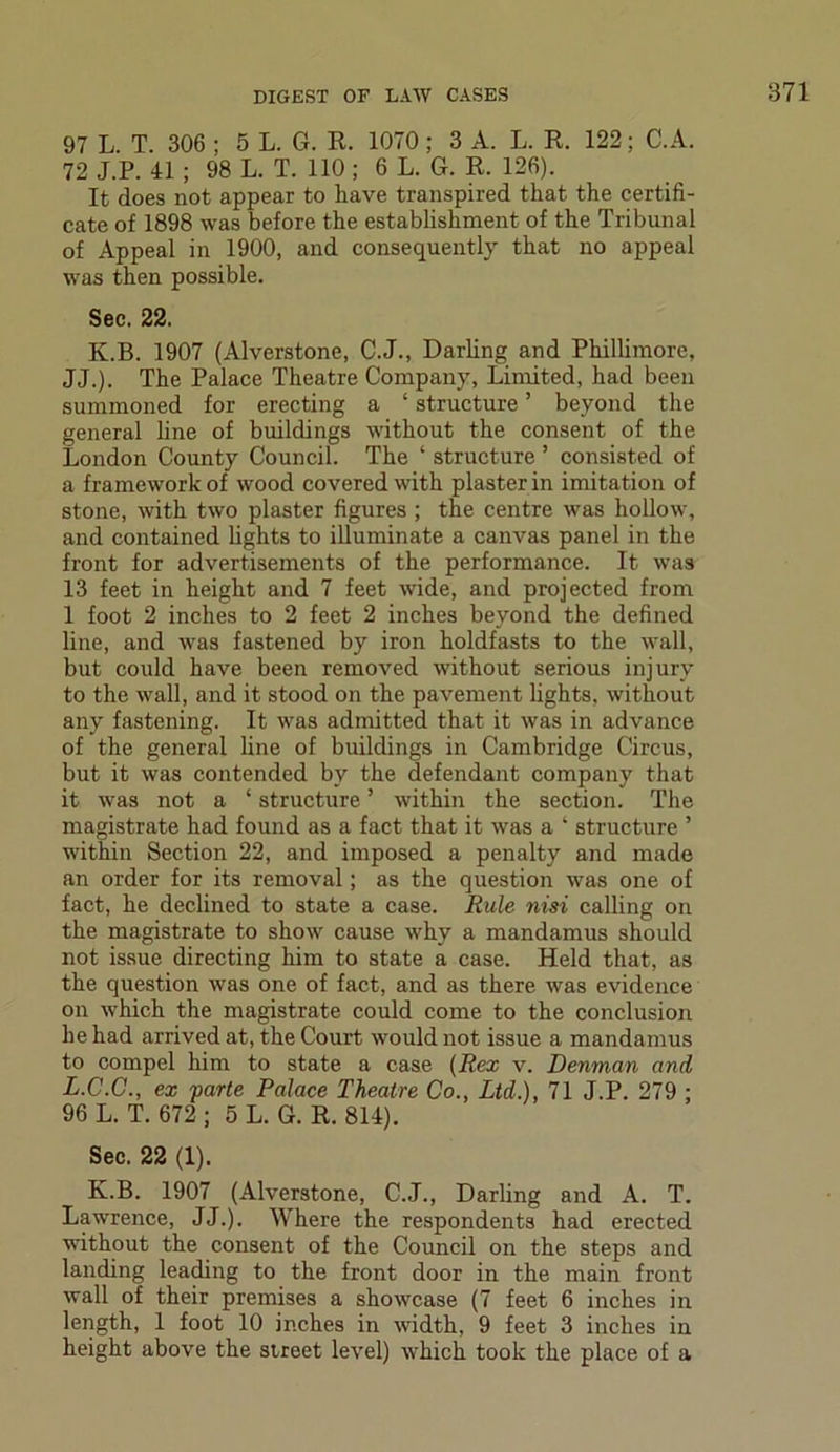 97 L. T. 306 ; 5 L. G. R. 1070; 3 A. L. R. 122; C.A. 72 J.P. 41 ; 98 L. T. 110 ; 6 L. G. R. 126). It does not appear to have transpired that the certifi- cate of 1898 was before the establishment of the Tribunal of Appeal in 1900, and consequently that no appeal was then possible. Sec. 22. K.B. 1907 (Alverstone, C.J., Darling and Phillimore, JJ.). The Palace Theatre Company, Limited, had been summoned for erecting a ‘ structure ’ beyond the general line of buildings without the consent of the London County Council. The ‘ structure ’ consisted of a framework of wood covered with plaster in imitation of stone, -with two plaster figures ; the centre was hollow, and contained lights to illuminate a canvas panel in the front for advertisements of the performance. It was 13 feet in height and 7 feet wide, and projected from 1 foot 2 inches to 2 feet 2 inches beyond the defined line, and was fastened by iron holdfasts to the wall, but could have been removed without serious injury to the wall, and it stood on the pavement lights, without any fastening. It was admitted that it was in advance of the general line of buildings in Cambridge Circus, but it was contended by the defendant company that it was not a ‘ structure5 within the section. The magistrate had found as a fact that it was a ‘ structure ’ within Section 22, and imposed a penalty and made an order for its removal; as the question was one of fact, he declined to state a case. Rule nisi calling on the magistrate to show cause why a mandamus should not issue directing him to state a case. Held that, as the question was one of fact, and as there was evidence on which the magistrate could come to the conclusion he had arrived at, the Court would not issue a mandamus to compel him to state a case (Rex v. Denman and L.C.C., ex parte Palace Theatre Co., Ltd.), 71 J.P. 279 ; 96 L. T. 672 ; 5 L. G. R. 814). Sec. 22 (1). K.B. 1907 (Alverstone, C.J., Darling and A. T. Lawrence, JJ.). Where the respondents had erected without the consent of the Council on the steps and landing leading to the front door in the main front wall of their premises a showcase (7 feet 6 inches in length, 1 foot 10 inches in width, 9 feet 3 inches in height above the street level) which took the place of a