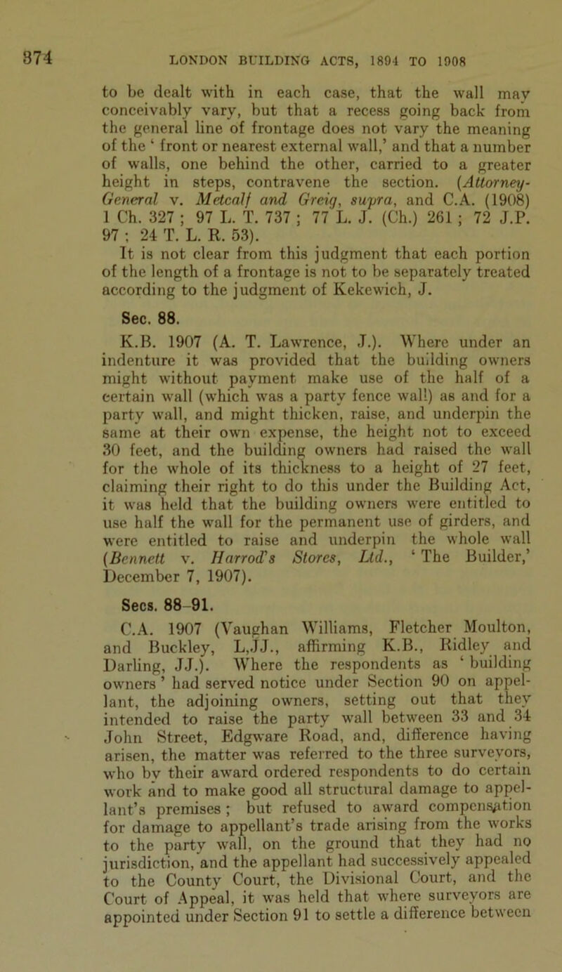 874 to be dealt with in each case, that the wall may conceivably vary, but that a recess going back from the general line of frontage does not vary the meaning of the ‘ front or nearest external wall,’ and that a number of walls, one behind the other, carried to a greater height in steps, contravene the section. (Attorney- General v. Metcalf and. Greig, supra, and C.A. (1908) 1 Ch. 327 ; 97 L. T. 737 ; 77 L. J. (Ch.) 261 ; 72 J.P. 97 ; 24 T. L. R. 53). It is not clear from this judgment that each portion of the length of a frontage is not to be separately treated according to the judgment of Kekewich, J. Sec. 88. K.B. 1907 (A. T. Lawrence, J.). Where under an indenture it was provided that the building owners might without payment make use of the half of a certain wall (which was a party fence wall) as and for a party wall, and might thicken, raise, and underpin the same at their own expense, the height not to exceed 30 feet, and the building owners had raised the wall for the whole of its thickness to a height of 27 feet, claiming their right to do this under the Building Act, it was held that the building owners were entitled to use half the wall for the permanent use of girders, and were entitled to raise and underpin the whole wall (Bennett v. Harrod's Stores, Ltd., ‘ The Builder,’ December 7, 1907). Secs. 88-91. C.A. 1907 (Vaughan Williams, Fletcher Moulton, and Buckley, L,JJ., affirming K.B., Ridley and Darling, JJ.). Where the respondents as ‘ building owners ’ had served notice under Section 90 on appel- lant, the adjoining owners, setting out that they intended to raise the party wall between 33 and 34 John Street, Edgware Road, and, difference having arisen, the matter was referred to the three surveyors, who bv their award ordered respondents to do certain work and to make good all structural damage to appel- lant’s premises ; but refused to award compensation for damage to appellant’s trade arising from the works to the party wall, on the ground that they had no jurisdiction, and the appellant had successively appealed to the County Court, the Divisional Court, and the Court of Appeal, it was held that where surveyors are appointed under Section 91 to settle a difference between