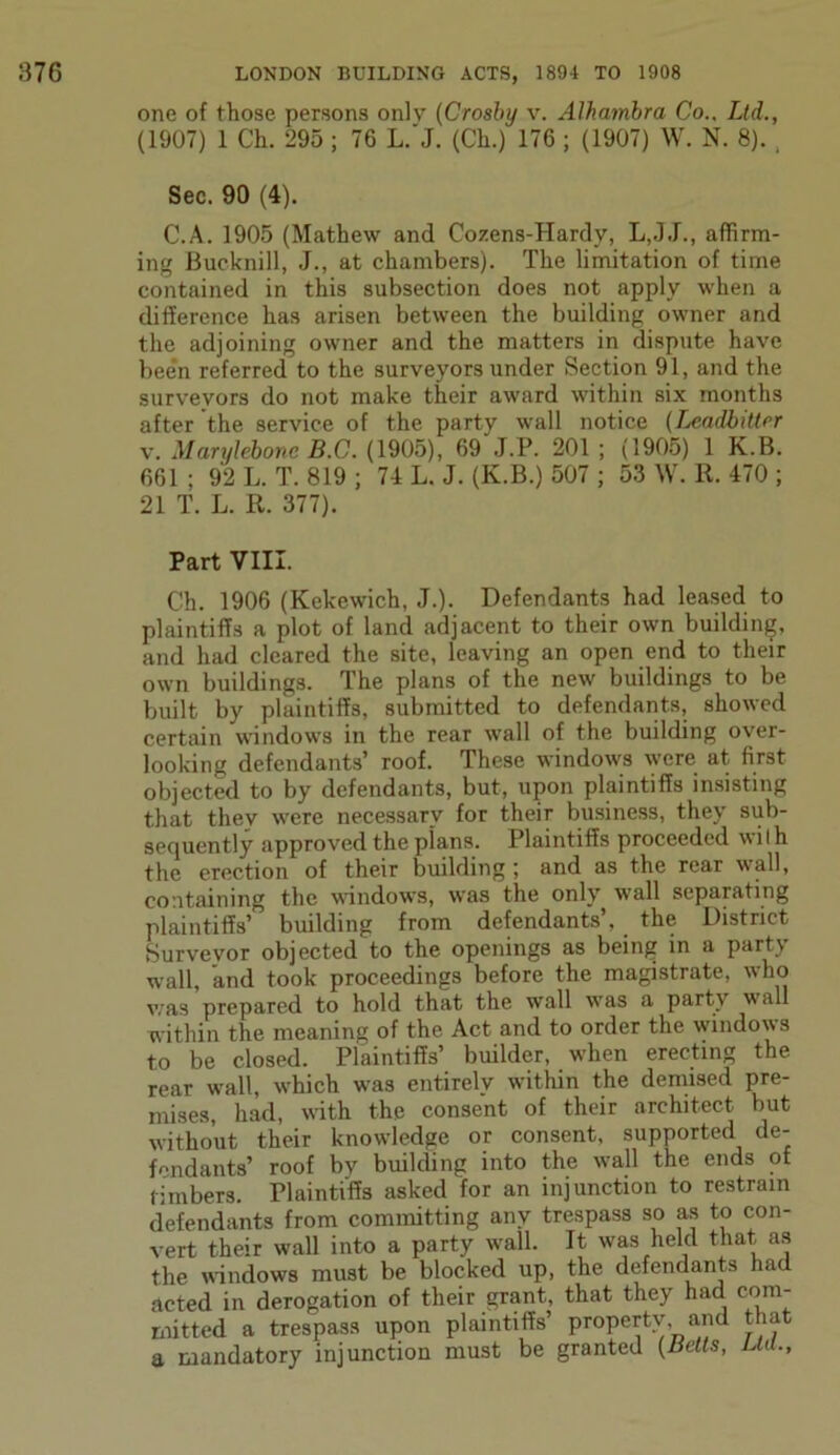 one of those persons only (Crosby v. Alhambra Co.. Ltd., (1907) 1 Ch. 295 ; 76 L.'J. (Ch.) 176 ; (1907) W. N. 8). , Sec. 90 (4). C.A. 1905 (Mathew and Cozens-Hardy, L,JJ., affirm- ing Bucknill, J., at chambers). The limitation of time contained in this subsection does not apply when a difference has arisen between the building owner and the adjoining owner and the matters in dispute have been referred to the surveyors under Section 91, and the surveyors do not make their award within six months after the service of the party wall notice (Leadbitter v. Marylebone B.C. (1905), 69\j.P. 201; (1905) 1 K.B. 661 ; 92 L. T. 819 ; 74 L. J. (K.B.) 507 ; 53 W. R. 470 ; 21 T. L. R. 377). Part VIII. Ch. 1906 (Kekewich, J.). Defendants had leased to plaintiffs a plot of land adjacent to their own building, and had cleared the site, leaving an open end to their own buildings. The plans of the new buildings to be built by plaintiffs, submitted to defendants, showed certain windows in the rear wall of the building over- looking defendants’ roof. These windows were at first objected to by defendants, but, upon plaintiffs insisting that thev were necessary for their business, they sub- sequently approved the plans. Plaintiffs proceeded wi I h the erection of their building ; and as the rear wall, containing the windows, was the only wall separating plaintiffs’ building from defendants’, the District Surveyor objected to the openings as being in a part\ wall, and took proceedings before the magistrate, who was prepared to hold that the wall was a party wall within the meaning of the Act and to order the windows to be closed. Plaintiffs’ builder, when erecting the rear wall, which was entirely within the demised pre- mises, had, with the consent of their architect but without their knowledge or consent, supported de- fendants’ roof by building into the wall the ends of timbers. Plaintiffs asked for an injunction to restrain defendants from committing any trespass so as to con- vert their wall into a party wall. It was held that as the windows must be blocked up, the defendants had acted in derogation of their grant, that they had com- mitted a trespass upon plaintiffs’ propertv, and that a mandatory injunction must be granted (Betts, Ltd.,