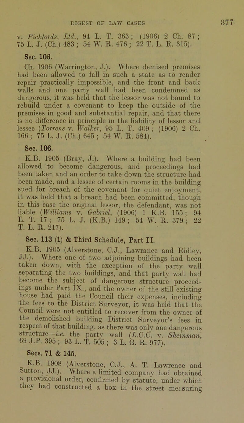 v. Pickforda, Ltd., 94 L. T. 363; (1906) 2 Ch. 87; 75 L. J. (Ch.) 483 ; 54 W. R. 476 ; 22 T. L. R. 315). Sec. 103. Ch. 1906 (Warrington, J.). Where demised premises had been allowed to fall in such a state as to render repair practically impossible, and the front and back walls and one party wall had been condemned as dangerous, it was held that the lessor was not bound to rebuild under a covenant to keep the outside of the premises in good and substantial repair, and that there is no difference in principle in the liability of lessor and lessee (Torrens v. Walker, 95 L. T. 409; (1906) 2 Ch. 166 ; 75 L. J. (Ch.) 645 ; 54 W. R. 584). Sec. 106. Iv.B. 1905 (Bray, J.). Where a building had been allowed to become dangerous, and proceedings had been taken and an order to take down the structure had been made, and a lessee of certain rooms in the building sued for breach of the covenant for quiet enjoyment, it was held that a breach had been committed, though in this case the original lessor, the defendant, was not liable (Williams v. Gabriel, (1906) 1 K.B. 155 ; 94 E. T. 17 ; 75 L. J. (K.B.) 149 ; 54 W. R. 379 ; 22 T. L. R. 217). Sec. 113 (1) & Third Schedule, Part II. K.B. 1905 (Alverstone, C.J., Lawrance and Ridley, JJ.). Where one of two adjoining buildings had been taken down, with the exception of the party wall separating the two buildings, and that party wall had become the subject of dangerous structure proceed- ings under Part IX., and the owner of the still existing house had paid the Council their expenses, including the fees to the District Surveyor, it was held that the Council were not entitled to recover from the owner of the demolished building District Surveyor’s fees in respect of that building, as there was only one dangerous structure—i.e. the party wall (L.C.C. v. Sheinman, 69 J.P. 395 ; 93 L. T. 505 ; 3 L. G. R. 977). Secs. 71 & 145. K.B. 1908 (Alverstone, C.J., A. T. Lawrence and Sutton, JJ.). W’here a limited company had obtained a provisional order, confirmed by statute, under which they had constructed a box in the street measuring