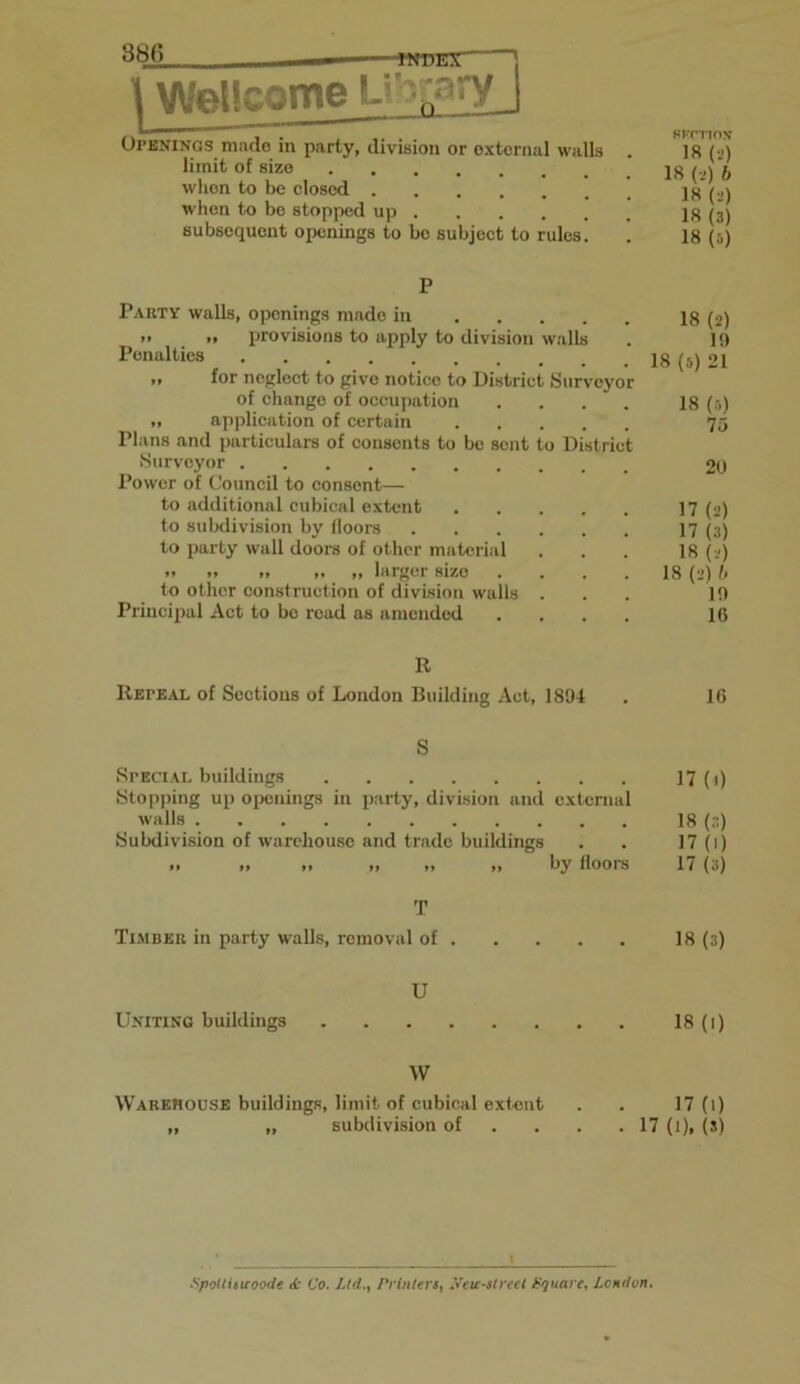 38(5 ■wdex ' | Wellcome U.r:-^ry j . BKCTTON Openings made in party, division or external walls . 18 (2) limit of size 18(2) 6 when to be closed 18 (2) when to be stopped up 18 (3) subsequent openings to bo subject to rules. . 18 (i) P Party walls, openings made in 18 (2) *• >> provisions to apply to division walls . 19 Penalties 18 (s) 21 „ for neglect to give notice to District Surveyor of change of occupation .... 18 (5) „ application of certain 75 Plans and particulars of consents to be sent to District Surveyor 20 Power of Council to consent— to additional cubical extent 17 (2) to subdivision by floors 17 (3) to party wall doors of other material . . . 18 (2) •> .. >, „ larger size .... 18 (2) 6 to other construction of division walls ... 19 Principal Act to bo read as amended .... 16 R Repeal of Sections of London Building Act, 1894 . 16 S Special buildings 17(0 Stopping up openings in party, division and external walls 18 (3) Subdivision of warehouse and trade buildings . . 17 (1) ,, ,, ,, „ ,, ,, by floors 17 (3) T Timber in party walls, removal of 18 (3) U Uniting buildings 18 (1) W Warehouse buildings, limit of cubical extent . . 17 (1) „ „ subdivision of . . .17 (1), (s) Spottiswoode <fc Co. Ltd.., Printers, Xeu-street Square, London.