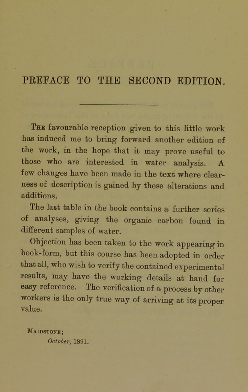 PREFACE TO THE SECOND EDITION. The favourable reception given to this little work has induced me to bring forward another edition of the work, in the hope that it may prove useful to those who are interested in water analysis. A few changes have been made in the text where clear- ness of description is gained by these alterations and additions. The last table in the book contains a further series of analyses, giving the organic carbon found in different samples of water. Objection has been taken to the work appearing in book-form, but this course has been adopted in order that all, who wish to verify the contained experimental results, may have the working details at hand for easy reference. The verification of a process by other workers is the only true way of arriving at its proper value. Maidstone ; October, 1891.