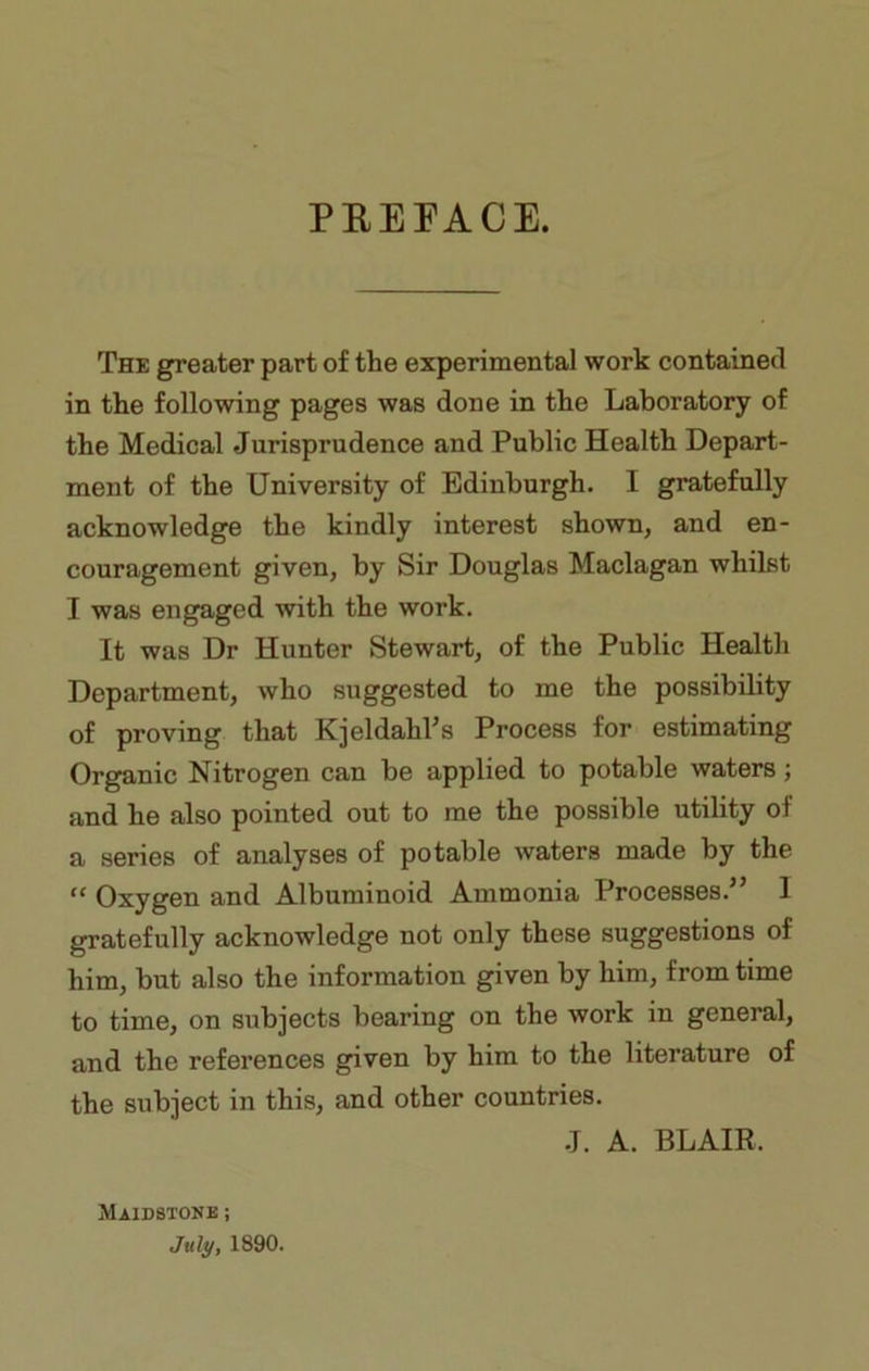 PREFACE. The greater part of the experimental work contained in the following pages was done in the Laboratory of the Medical Jurisprudence and Public Health Depart- ment of the University of Edinburgh. I gratefully acknowledge the kindly interest shown, and en- couragement given, by Sir Douglas Maclagan whilst I was engaged with the work. It was Dr Hunter Stewart, of the Public Health Department, who suggested to me the possibility of proving that Kjeldahl’s Process for estimating Organic Nitrogen can be applied to potable waters; and he also pointed out to me the possible utility oi a series of analyses of potable waters made by the “ Oxygen and Albuminoid Ammonia Processes.” 1 gratefully acknowledge not only these suggestions of him, but also the information given by him, from time to time, on subjects bearing on the work in general, and the references given by him to the literature of the subject in this, and other countries. .J. A. BLAIR, Maidstone ; July, 1890.