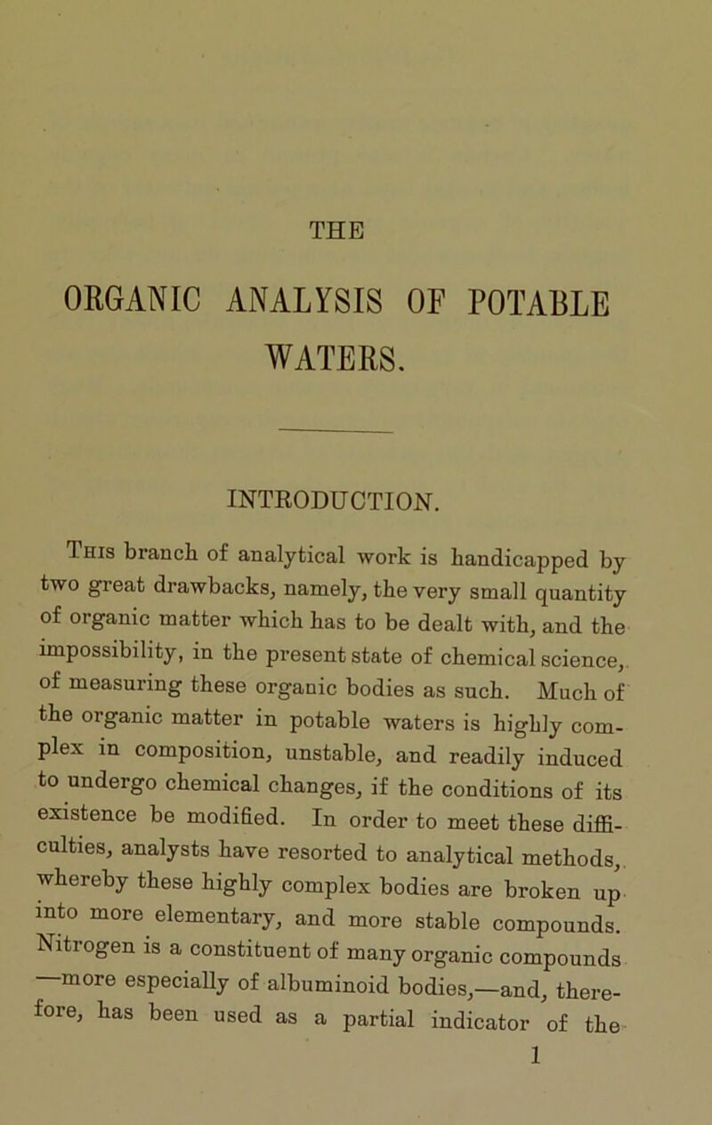 THE ORGANIC ANALYSIS OF POTABLE WATERS. INTRODUCTION. This branch, of analytical work is handicapped by two great drawbacks, namely, the very small quantity of organic matter which has to be dealt with, and the impossibility, in the present state of chemical science, of measuring these organic bodies as such. Much of the organic matter in potable waters is highly com- plex in composition, unstable, and readily induced to undergo chemical changes, if the conditions of its existence be modified. In order to meet these diffi- culties, analysts have resorted to analytical methods, whereby these highly complex bodies are broken up into more elementary, and more stable compounds. Nitrogen is a constituent of many organic compounds —more especially of albuminoid bodies,—and, there- fore, has been used as a partial indicator of the