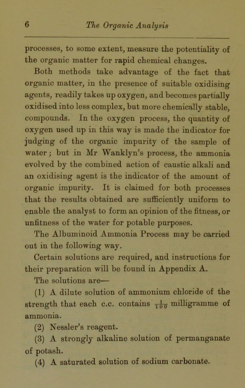 processes, to some extent, measure the potentiality of the organic matter for rapid chemical changes. Both methods take advantage of the fact that organic matter, in the presence of suitable oxidising agents, readily takes up oxygen, and becomes partially oxidised into less complex, but more chemically stable, compounds. In the oxygen process, the quantity of oxygen used up in this way is made the indicator for judging of the organic impurity of the sample of water; but in Mr Wanklyn’s process, the ammonia evolved by the combined action of caustic alkali and an oxidising agent is the indicator of the amount of organic impurity. It is claimed for both processes that the results obtained are sufficiently uniform to enable the analyst to form an opinion of the fitness, or unfitness of the water for potable purposes. The Albuminoid Ammonia Process may be carried out in the following way. Certain solutions are required, and instructions for their preparation will be found in Appendix A. The solutions are— (1) A dilute solution of ammonium chloride of the strength that each c.c. contains milligramme of ammonia. (2) Nessler’s reagent. (3) A strongly alkaline solution of permanganate of potash. (4) A saturated solution of sodium carbonate.