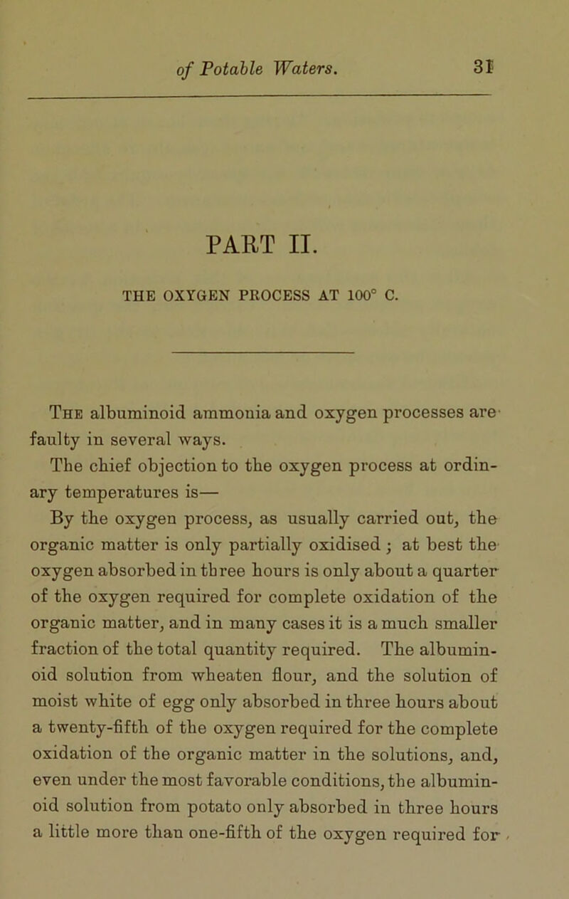 PART II. THE OXYGEN PROCESS AT 100° C. The albuminoid ammonia and oxygen processes ai’e faulty in several ways. The chief objection to the oxygen process at ordin- ary temperatures is— By the oxygen process, as usually carried out, tbe organic matter is only partially oxidised ; at best tbe' oxygen absorbed in three hours is only about a quarter of the oxygen required for complete oxidation of the organic matter, and in many cases it is a much smaller fraction of the total quantity required. The albumin- oid solution from wheaten flour, and the solution of moist white of egg only absorbed in three hours about a twenty-fifth of the oxygen required for the complete oxidation of the organic matter in the solutions, and, even under the most favorable conditions, the albumin- oid solution from potato only absorbed in three hours a little more than one-fifth of the oxygen required for