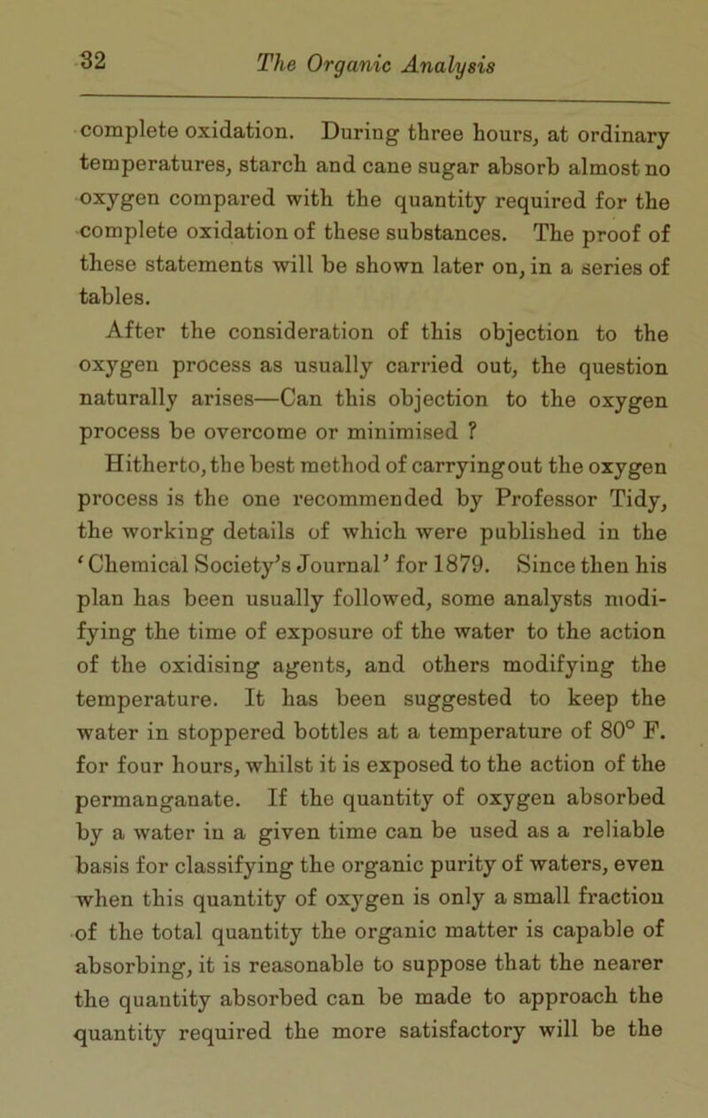 complete oxidation. During three hours, at ordinary temperatures, starch and cane sugar absorb almost no oxygen compared with the quantity required for the complete oxidation of these substances. The proof of these statements will be shown later on, in a series of tables. After the consideration of this objection to the oxygen process as usually carried out, the question naturally arises—Can this objection to the oxygen process be overcome or minimised ? Hitherto, the best method of carryingout the oxygen process is the one recommended by Professor Tidy, the working details of which were published in the ‘ Chemical Society’s Journal’ for 1879. Since then his plan has been usually followed, some analysts modi- fying the time of exposure of the water to the action of the oxidising agents, and others modifying the temperature. It has been suggested to keep the water in stoppered bottles at a temperature of 80° F. for four hours, whilst it is exposed to the action of the permanganate. If the quantity of oxygen absorbed by a water in a given time can be used as a reliable basis for classifying the organic purity of waters, even when this quantity of oxygen is only a small fraction of the total quantity the organic matter is capable of absorbing, it is reasonable to suppose that the nearer the quantity absorbed can be made to approach the quantity required the more satisfactory will be the