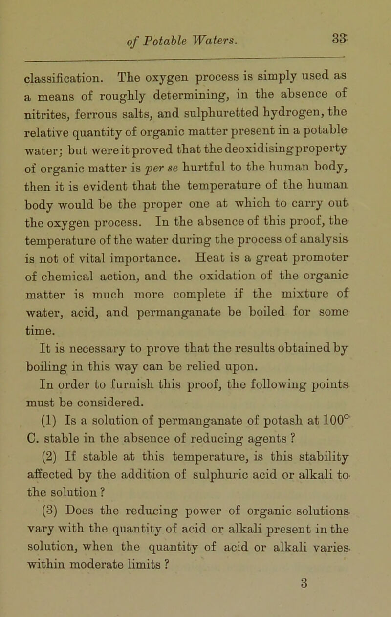 33- classification. The oxygen process is simply used as a means of roughly determining, in the absence of nitrites, ferrous salts, and sulphuretted hydrogen, the relative quantity of organic matter present in a potable water; but were it proved that the deoxidisingproperty of organic matter is per se hurtful to the human body, then it is evident that the temperature of the human body would be the proper one at which to carry out the oxygen process. In the absence of this proof, the temperature of the water during the process of analysis is not of vital importance. Heat is a gi’eat promoter of chemical action, and the oxidation of the organic matter is much more complete if the mixture of water, acid, and permanganate be boiled for some time. It is necessary to prove that the results obtained by boiling in this way can be relied upon. In order to furnish this proof, the following points must be considered. (1) Is a solution of permanganate of potash at 100° C. stable in the absence of reducing agents ? (2) If stable at this temperature, is this stability affected by the addition of sulphuric acid or alkali to the solution ? (3) Does the reducing power of organic solutions vary with the quantity of acid or alkali present in the solution, when the quantity of acid or alkali varies within moderate limits ? 3