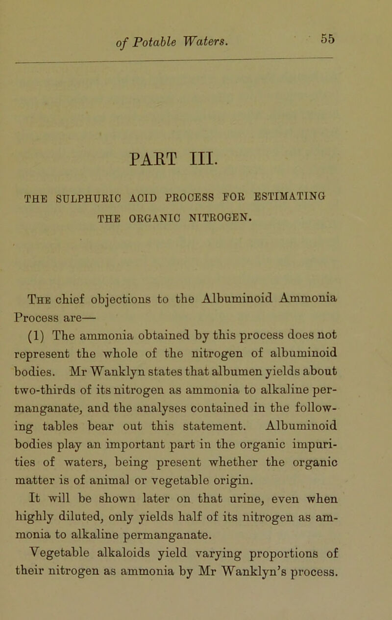 PART III. THE SULPHURIC ACID PROCESS FOR ESTIMATING THE ORGANIC NITROGEN. The chief objections to the Albuminoid Ammonia Process are— (1) The ammonia obtained by this process does not represent the whole of the nitrogen of albuminoid bodies. Mr Wanklyn states that albumen yields about two-thirds of its nitrogen as ammonia to alkaline per- manganate, and the analyses contained in the follow- ing tables bear out this statement. Albuminoid bodies play an important part in the organic impuri- ties of waters, being present whether the organic matter is of animal or vegetable origin. It will be shown later on that urine, even when highly diluted, only yields half of its nitrogen as am- monia to alkaline permanganate. Vegetable alkaloids yield varying proportions of their nitrogen as ammonia by Mr Wanklyn’s process.