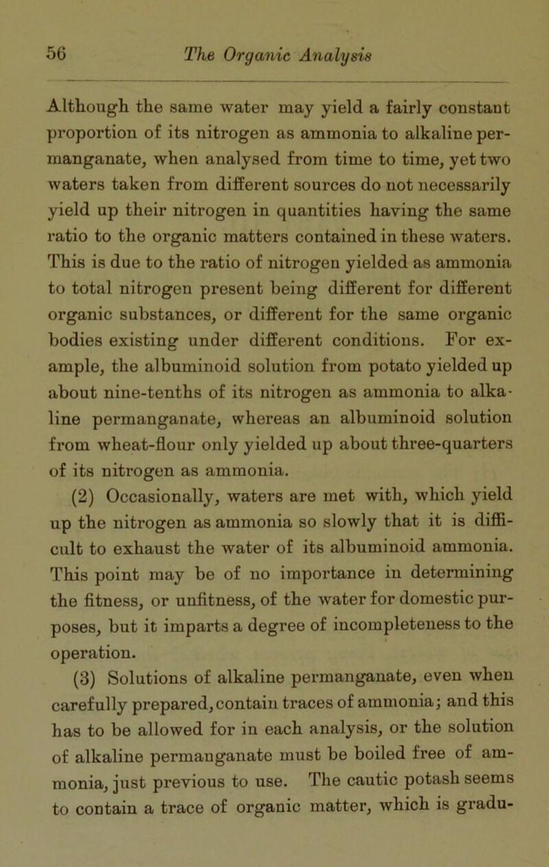 Although the same water may yield a fairly constant proportion of its nitrogen as ammonia to alkaline per- manganate, when analysed from time to time, yet two waters taken from different sources do not necessarily yield up their nitrogen in quantities having the same ratio to the organic matters contained in these waters. This is due to the ratio of nitrogen yielded as ammonia to total nitrogen present being different for different organic substances, or different for the same organic bodies existing under different conditions. For ex- ample, the albuminoid solution from potato yielded up about nine-tenths of its nitrogen as ammonia to alka- line permanganate, whereas an albuminoid solution from wheat-flour only yielded up about three-quarters of its nitrogen as ammonia. (2) Occasionally, waters are met with, which yield up the nitrogen as ammonia so slowly that it is diffi- cult to exhaust the water of its albuminoid ammonia. This point may be of no importance in determining the fitness, or unfitness, of the water for domestic pur- poses, but it imparts a degree of incompleteness to the operation. (3) Solutions of alkaline permanganate, even when carefully prepared,contain traces of ammonia; and this has to be allowed for in each analysis, or the solution of alkaline permanganate must be boiled free of am- monia, just previous to use. The cautic potash seems to contain a trace of organic matter, which is gradu-