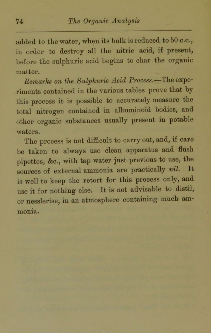 added to the water, when its bulk is reduced to 50 c.c., in order to destroy all the nitric acid, if present, before the sulphuric acid begins to char the organic matter. Remarks on the Sulphuric Acid Process.—The expe- riments contained in the various tables prove that by this process it is possible to accurately measure the total nitrogen contained in albuminoid bodies, and other organic substances usually present in potable waters. The process is not difficult to carry out, and, if care be taken to always use clean apparatus and flush pipettes, &c., with tap water just previous to use, the sources of external ammonia are practically nil. It is well to keep the retort for this process only, and use it for nothing else. It is not advisable to distil, or nesslerise, in an atmosphere containing much am- monia.