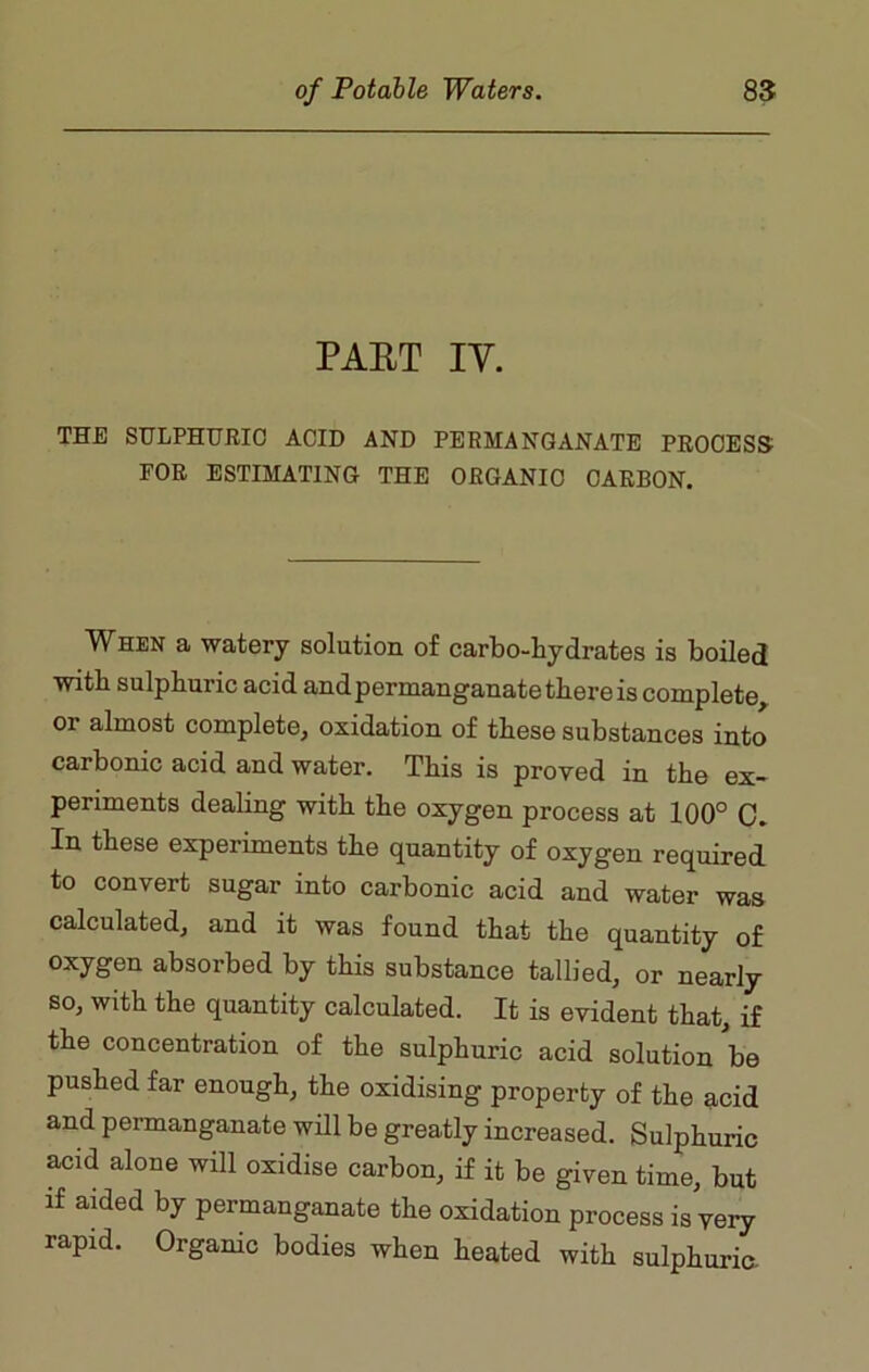 PART IV. THE SULPHURIC ACID AND PERMANGANATE PROCESS FOR ESTIMATING THE ORGANIC CARBON. When a watery solution of carbo-liydrates is boiled with sulphuric acid and permanganate there is complete, or almost complete, oxidation of these substances into carbonic acid and water. This is proved in the ex- periments dealing with the oxygen process at 100° C. In these experiments the quantity of oxygen required to convert sugar into carbonic acid and water was calculated, and it was found that the quantity of oxygen absorbed by this substance tallied, or nearly so, with the quantity calculated. It is evident that, if the concentration of the sulphuric acid solution be pushed far enough, the oxidising property of the acid and permanganate will be greatly increased. Sulphuric acid alone will oxidise carbon, if it be given time, but if aided by permanganate the oxidation process is very rapid. Organic bodies when heated with sulphuric.