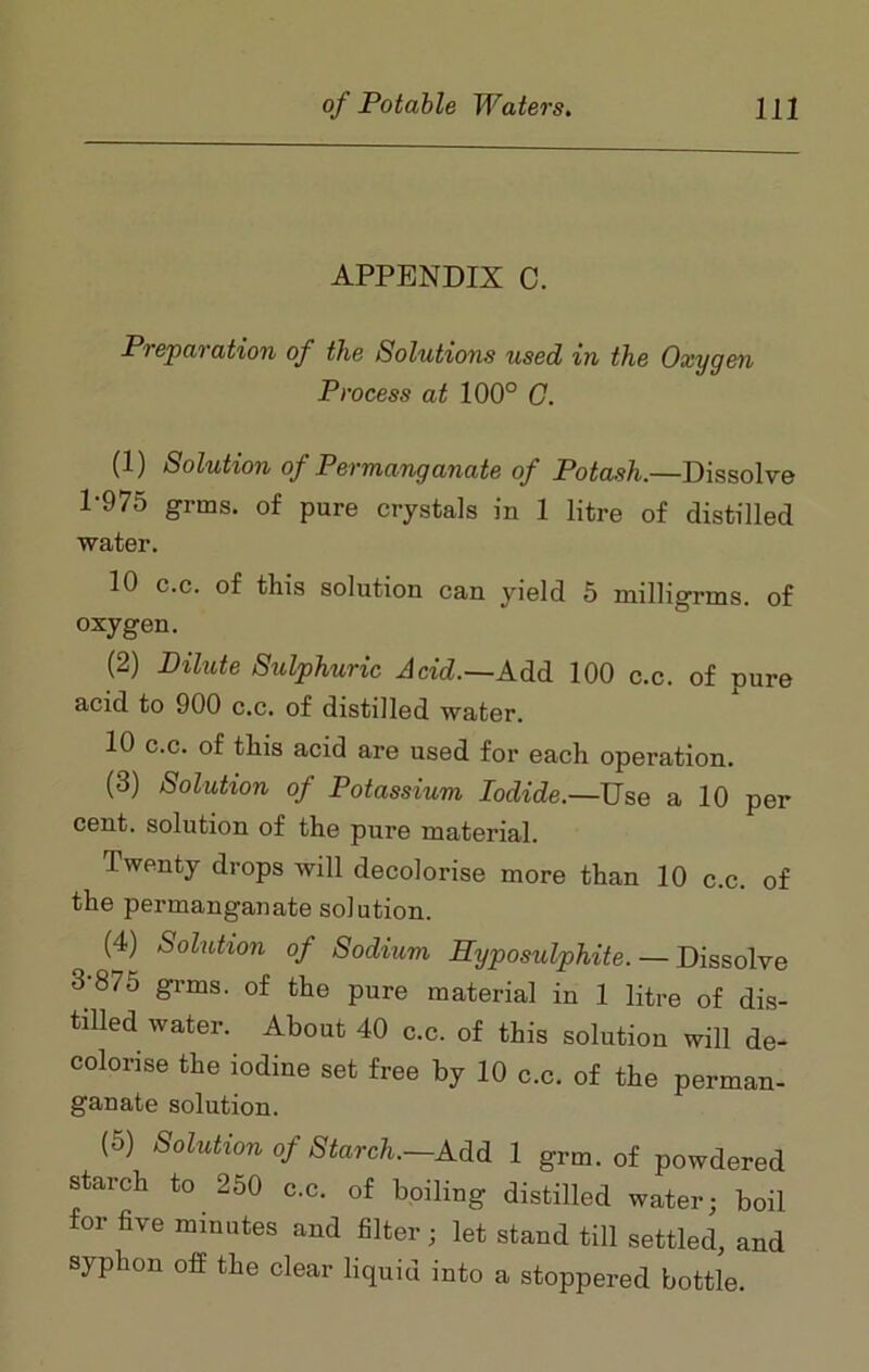 APPENDIX C. Preparation of the Solutions used in the Oxygen Process at 100° C. (1) Solution of Permanganate of Potash.—Dissolve 1-975 grms. of pure crystals in 1 litre of distilled water. 10 c.c. of this solution can yield 5 milligrms. of oxygen. (2) Dilute Sulphuric Acid.—AM 100 c.c. of pure acid to 900 c.c. of distilled water. 10 c.c. of this acid are used for each operation. (3) Solution of Potassium Iodide.—Use a 10 per cent, solution of the pure material. Twenty drops will decolorise more than 10 c.c. of the permanganate solution. (4) Solution of Sodium Hyposulphite. — Dissolve 3-875 grms. of the pure material in 1 litre of dis- tilled water. About 40 c.c. of this solution will de- colorise the iodine set free by 10 c.c. of the perman- ganate solution. (5) Solution of Starch.—Add 1 grm. of powdered starch to 250 c.c. of boiling distilled water; boil for five minutes and filter; let stand till settled, and syphon off the clear liquid into a stoppered bottle.