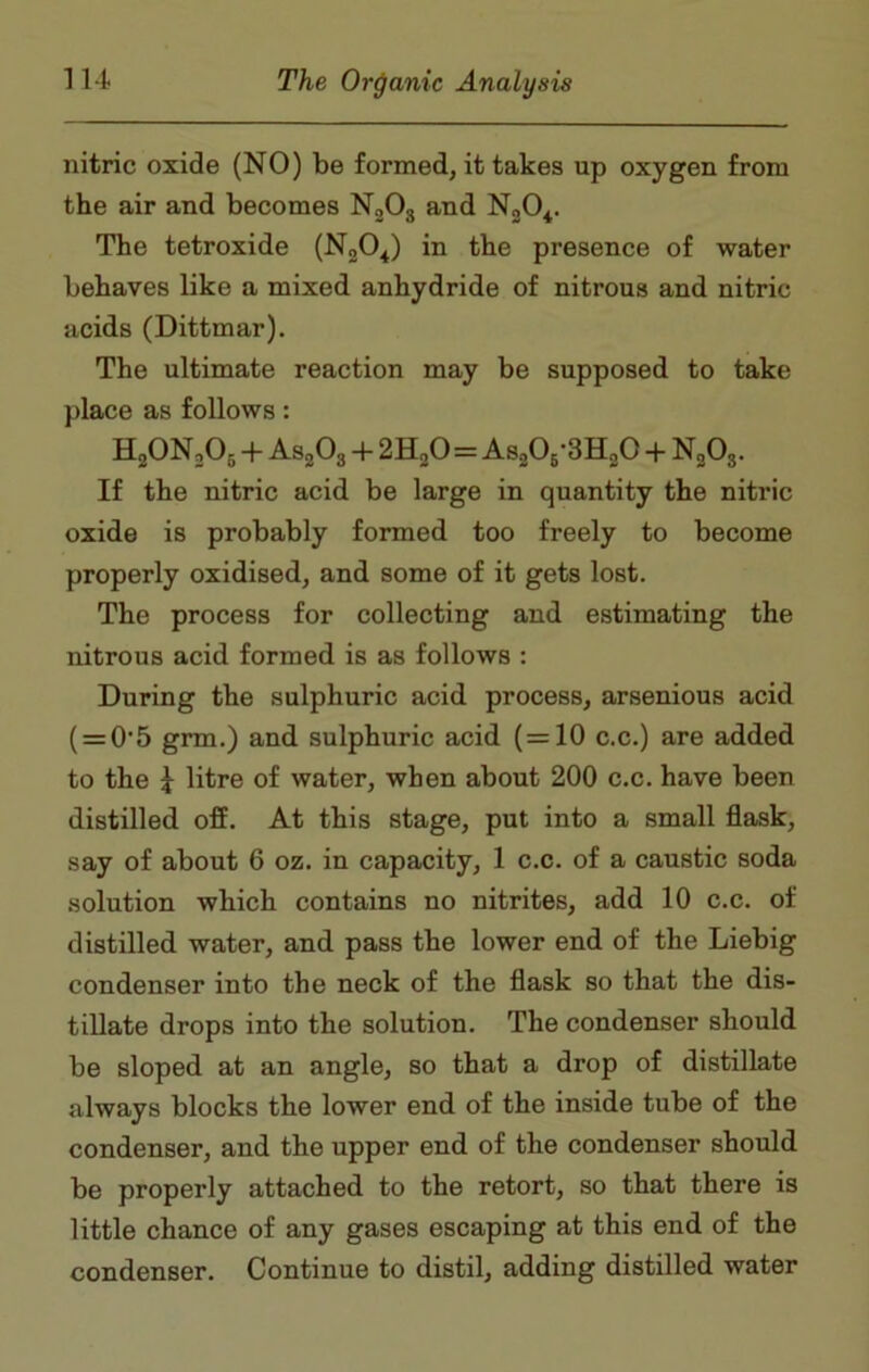 nitric oxide (NO) be formed, it takes up oxygen from the air and becomes N203 and N204. The tetroxide (N204) in the presence of water behaves like a mixed anhydride of nitrous and nitric acids (Dittmar). The ultimate reaction may be supposed to take place as follows: H20N205 + As203 + 2H20=As206’3H20 + N203. If the nitric acid be large in quantity the nitric oxide is probably formed too freely to become properly oxidised, and some of it gets lost. The process for collecting and estimating the nitrous acid formed is as follows : During the sulphuric acid process, arsenious acid ( = 05 grm.) and sulphuric acid (=10 c.c.) are added to the £ litre of water, when about 200 c.c. have been distilled off. At this stage, put into a small flask, say of about 6 oz. in capacity, 1 c.c. of a caustic soda solution which contains no nitrites, add 10 c.c. of distilled water, and pass the lower end of the Liebig condenser into the neck of the flask so that the dis- tillate drops into the solution. The condenser should be sloped at an angle, so that a drop of distillate always blocks the lower end of the inside tube of the condenser, and the upper end of the condenser should be properly attached to the retort, so that there is little chance of any gases escaping at this end of the condenser. Continue to distil, adding distilled water