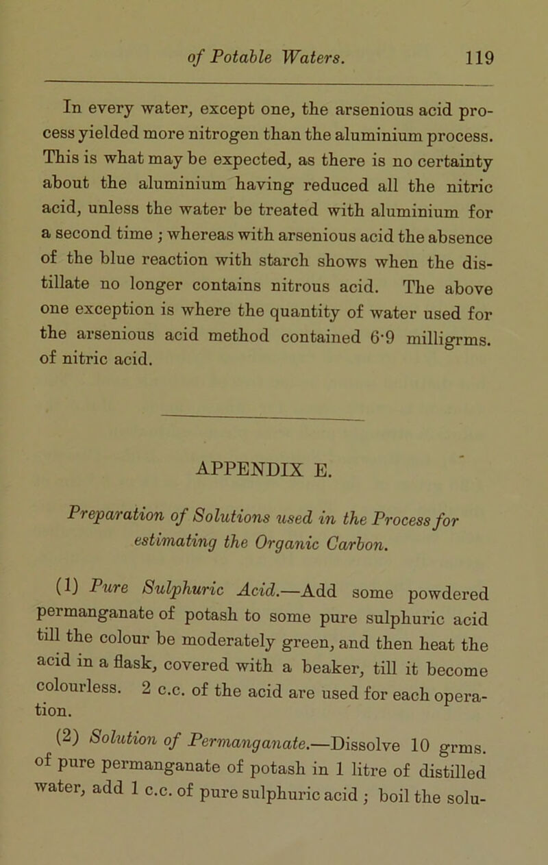 In every water, except one, the arsenious acid pro- cess yielded more nitrogen than the aluminium process. This is what may be expected, as there is no certainty about the aluminium having reduced all the nitric acid, unless the water be treated with aluminium for a second time ; whereas with arsenious acid the absence of the blue reaction with starch shows when the dis- tillate no longer contains nitrous acid. The above one exception is where the quantity of water used for the arsenious acid method contained 6’9 milligram, of nitric acid. APPENDIX E. Preparation of Solutions used in the Process for estimating the Organic Carbon. (1) Pure Sulphuric Acid.—Add some powdered permanganate of potash to some pure sulphuric acid till the colour be moderately green, and then heat the acid in a flask, covered with a beaker, till it become colourless. 2 c.c. of the acid are used for each opera- tion. (2) Solution of Permanganate.—Dissolve 10 grais. of pure permanganate of potash in 1 litre of distilled water, add 1 c.c. of pure sulphuric acid • boil the solu-