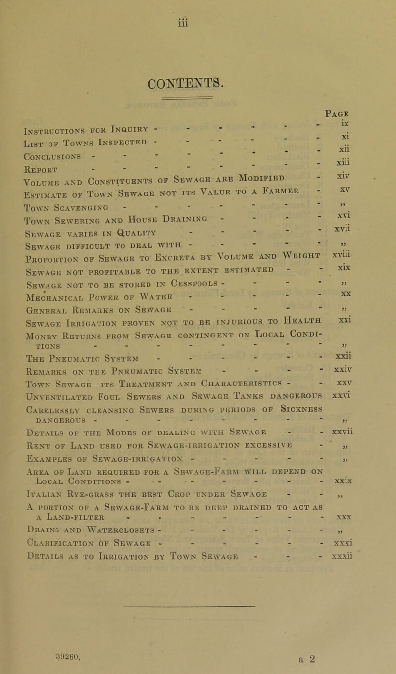 CONTENTS. Page Instructions for Inquiry - List of Towns Inspected - Conclusions - Report - Volume and Constituents of Sewage are Modified Estimate of Town Sewage not its Value to a Farmer Town Scavenging - Town Sewering and House Draining Sewage varies in Quality Sewage difficult to deal with - Proportion of Sewage to Excreta by Volume and Weight Sewage not profitable to the extent estimated Sewage not to be stored in Cesspools - Mechanical Power of Water * General Remarks on Sewage - Sewage Irrigation proven not to be injurious to Health Money Returns from Sewage contingent on Local Condi- tions - The Pneumatic System ------ Remarks on the Pneumatic System - Town Sewage—its Treatment and Characteristics - Unventilated Foul Sewers and Sewage Tanks dangerous Carelessly cleansing Sewers during periods of Sickness DANGEROUS ------- Details of the Modes of dealing with Sewage Rent of Land used for Sewage-irrigation excessive Examples of Sewage-irrigation - - - - - Area of Land required fo-r a Sewage-Farm will depend on Local Conditions - Italian Rye-grass the best Crop under Sewage A portion of a Sewage-Farm to be deep drained to act as a Land-filter -------- Drains and Waterclosets ------ Clarification of Sewage ------ Details as to Irrigation by Town Sewage - - - ix xi xii xiii xiv xv 99 xvi xvii 99 xviii xix 99 XX 99 xxi 99 xxii xxiv XXV xxvi 99 xxvii 99 99 xxix 99 XXX 99 xxxi xxxii a 2 39260.