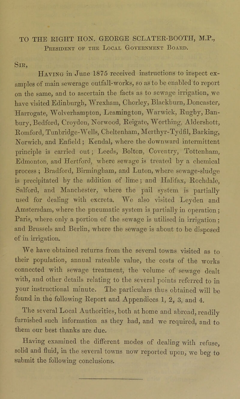 TO THE RIGHT HON. GEORGE SCLATER-BOOTH, M.P., President op the Local Government Board. Sir, Having in June 1875 received instructions to inspect ex- amples of main sewerage outfall-works, so as to be enabled to report on the same, and to ascertain the facts as to sewage irrigation, we have visited Edinburgh, Wrexham, Chorley, Blackburn, Doncaster, Harrogate, Wolverhampton, Leamington, Warwick, Bugby, Ban- bury, Bedford, Croydon, Norwood, Beigate, Worthing, Aldershott, Bomford, Tunbridge-Wells, Cheltenham, Merthyr-Tydfil, Barking, Norwich, and Enfield; Kendal, where the downward intermittent principle is carried out; Leeds, Bolton, Coventry, Tottenham, Edmonton, and Hertford, where sewage is treated by a chemical process ; Bradford, Birmingham, and Luton, where sewage-sludge is precipitated by the addition of lime; and Halifax, Bochdale, Salford, and Manchester, where the pail system is partially used for dealing with excreta. We also visited Leyden and Amstersdam, where the pneumatic system is partially in operation; Paris, where only a portion of the sewage is utilised in irrigation; and Brussels and Berlin, where the sewage is about to be disposed of in irrigation. We have obtained returns from the several towns visited as to their population, annual rateable value, the costs of the works connected with sewage treatment, the volume of sewage dealt with, and other details relating to the several points referred to in your instructional minute. The particulars thus obtained will be found in the following Beport and Appendices 1, 2, 3, and 4. The several Local Authorities, both at home and abroad, readily furnished such information as they had, and we required, and to them our best thanks are due. Having examined the different modes of dealing with refuse, solid and fluid, in the several towns now reported upon, we beg to submit the following conclusions.