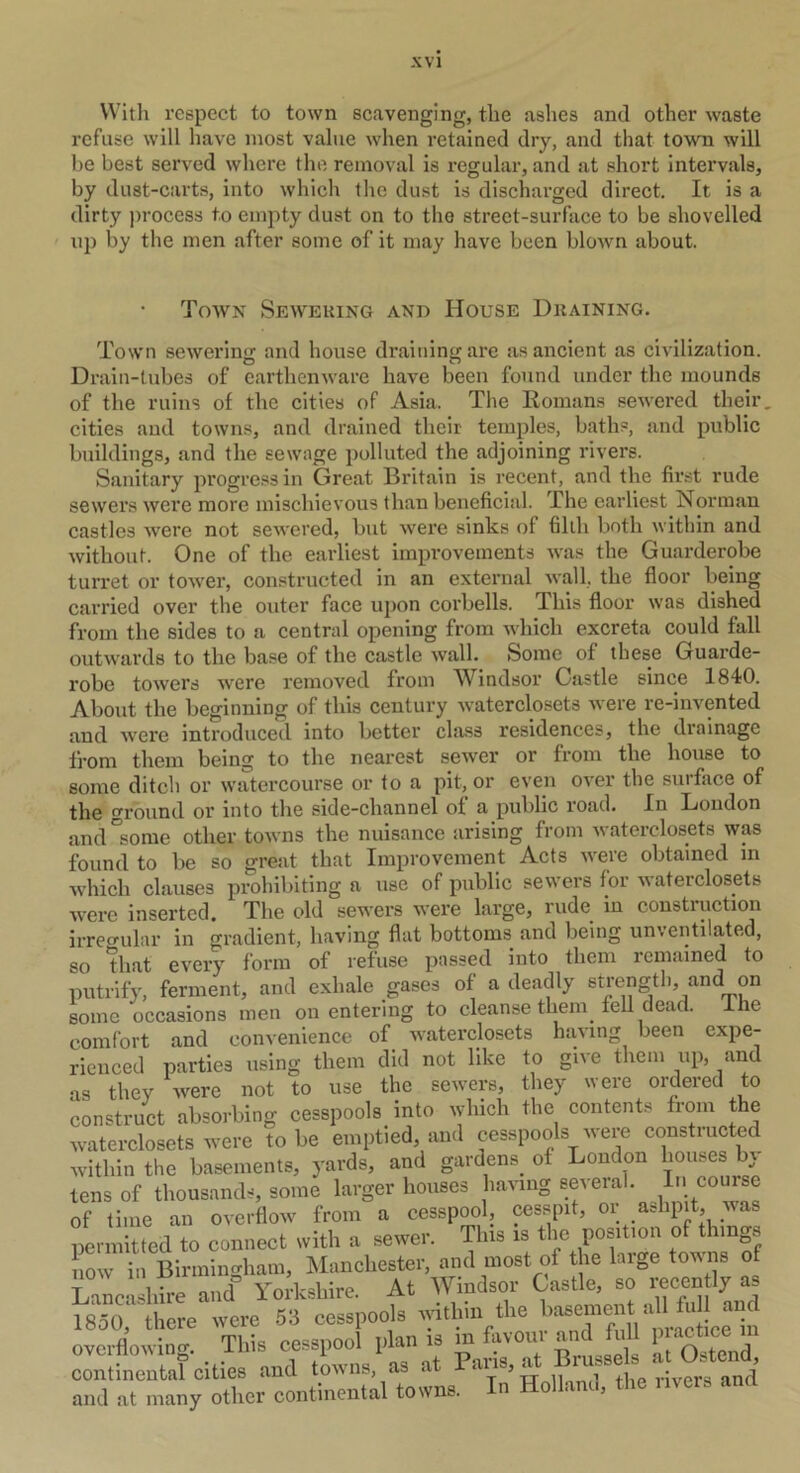 With respect to town scavenging, the ashes and other waste refuse will have most value when retained dry, and that town will be best served where the removal is regular, and at short intervals, by dust-carts, into which the dust is discharged direct. It is a dirty process to empty dust on to the street-surface to be shovelled up by the men after some of it may have been blown about. Town Sewering and House Draining. Town sewering and house draining are as ancient as civilization. Drain-tubes of earthenware have been found under the mounds of the ruins of the cities of Asia. The Romans sewered their, cities and towns, and drained their temples, baths, and public buildings, and the sewage polluted the adjoining rivers. Sanitary progress in Great Britain is recent, and the first rude sewers were more mischievous than beneficial. The earliest Norman castles were not sewered, but were sinks of filth both within and without. One of the earliest improvements was the Guarderobe turret or tower, constructed in an external wall, the floor being carried over the outer face upon corbells. This floor was dished from the sides to a central opening from which excreta could fall outwards to the base of the castle wall. Some of these Guarde- robe towers were removed from Windsor Castle since 1840. About the beginning of this century waterclosets were re-invented and were introduced into better class residences, the drainage from them being to the nearest sewer or from the house to some ditch or watercourse or to a pit, or even ovei the suiface of the round or into the side-channel of a public road. In Loudon and “some other towns the nuisance arising from waterclosets was found to be so great that Improvement Acts were obtained in which clauses prohibiting a use of public sewers for waterclosets were inserted. The old sewers were large, rude in construction irregular in gradient, having flat bottoms and being unventilated, so that every form of refuse passed into them remained to putrify, ferment, and exhale gases of a deadly strength, and^ on some occasions men on entering to cleanse them. fell dead. Ihe comfort and convenience of waterclosets having been expe- rienced parties using them did not like to give them up, and as they were not to use the sewers, they were ordered to construct absorbing cesspools into which the contents from the waterclosets were to be emptied, and cesspools were constiucted within the basements, yards, and gardens of London bouses by- tens of thousands, some larger houses having several. In course of time an overflow from a cesspool, cesspit, or ashpit was permitted to connect with a sewer. This is the position of things ow in Birmingham, Manchester, and most of the large towns of Lancashire and Yorkshire. At Windsor Castle, so recently as 1850, there were 53 cesspools within the basement all fuU and overflowing This cesspool plan is m favour and lull Practice in continental cities and towns, as at Pans, ^ ^sek « and at many other continental towns. n 5