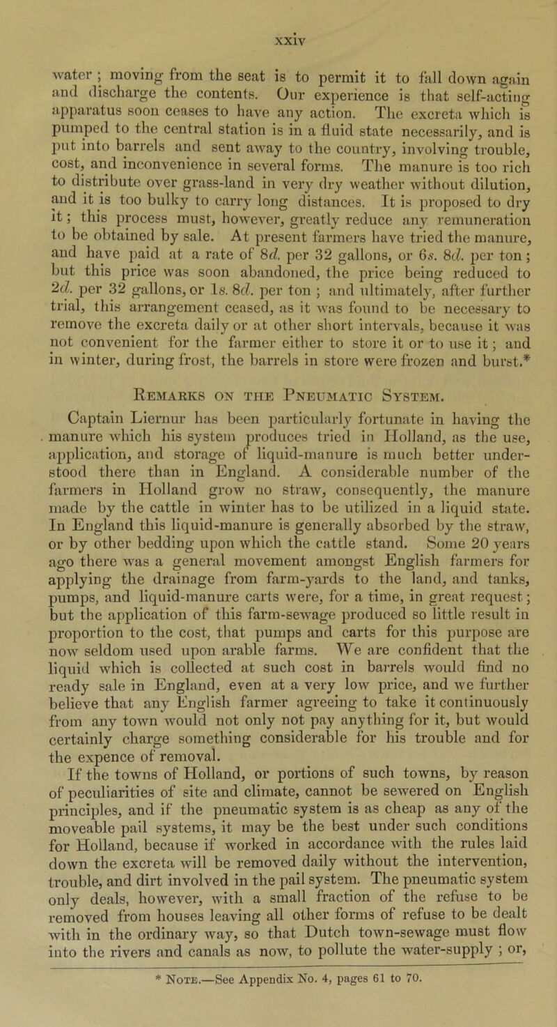 water ; moving from the seat is to permit it to fall down again and discharge the contents. Our experience is that self-acting apparatus soon ceases to have any action. The excreta which is pumped to the central station is in a fluid state necessarily, and is put into barrels and sent away to the country, involving trouble, cost, and inconvenience in several forms. The manure is too rich to distribute over grass-land in very dry weather without dilution, and it is too bulky to carry long distances. It is proposed to dry it; this process must, however, greatly reduce any remuneration to be obtained by sale. At present farmers have tried the manure, and have jrnid at a rate of 8d. per 32 gallons, or 6s. 8d. per ton ; but this price was soon abandoned, the price being reduced to 2d. per 32 gallons, or Is. 8c?. per ton ; and ultimately, after further trial, this arrangement ceased, as it was found to be necessary to remove the excreta daily or at other short intervals, because it was not convenient for the farmer either to store it or to use it; and in winter, during frost, the barrels in store were frozen and burst.* Remarks on the Pneumatic System. Captain Liernur has been particularly fortunate in having the manure which his system produces tried in Holland, as the use, application, and storage of liquid-manure is much better under- stood there than in England. A considerable number of the farmers in Holland grow no straw, consequently, the manure made by the cattle in winter has to be utilized in a liquid state. In England this liquid-manure is generally absorbed by the straw, or by other bedding upon which the cattle stanch Some 20 years ago there was a general movement amongst English farmers for applying the drainage from farm-yards to the land, and tanks, pumps, and liquid-manure carts were, for a time, in great request; but the application of this farm-sewage produced so little result in proportion to the cost, that pumps and carts for this purpose are now seldom used upon arable farms. We are confident that the liquid which is collected at such cost in barrels would find no ready sale in England, even at a very low price, and we further believe that any English farmer agreeing to take it continuously from any town would not only not pay anything for it, but would certainly charge something considerable for his trouble and for the expence of removal. If the towns of Holland, or portions of such towns, by reason of peculiarities of site and climate, cannot be sewered on English principles, and if the pneumatic system is as cheap as any ot the moveable pail systems, it may be the best under such conditions for Holland, because if worked in accordance with the rules laid down the excreta will be removed daily without the intervention, trouble, and dirt involved in the pail system. The pneumatic system only deals, however, with a small fraction of the refuse to be removed from houses leaving all other forms of refuse to be dealt with in the ordinary way, so that Dutch town-sewage must flow into the rivers and canals as now, to pollute the water-supply ; or,