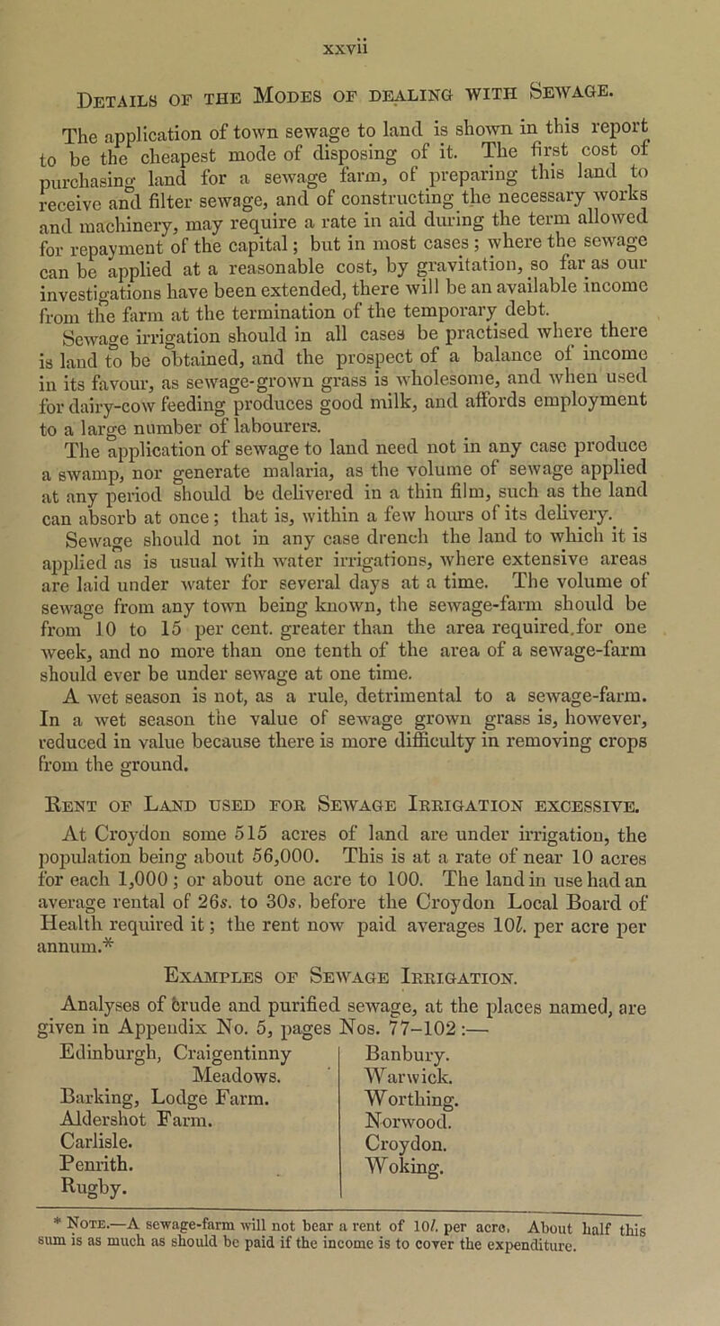 Details of the Modes of dealing with Sewage. The application of town sewage to land is shown in this report to be the cheapest mode of disposing of it. The first cost of purchasing land for a sewage farm, of preparing this land to receive and filter sewage, and of constructing the necessary works and machinery, may require a rate in aid during the term allowed for repayment of the capital; but in most cases ; where the sewage can be applied at a reasonable cost, by gravitation, so far as our investigations have been extended, there will be an available income from the farm at the termination of the temporary debt. Sewage irrigation should in all cases be practised where there is land to be obtained, and the prospect of a balance of income in its favour, as sewage-grown grass is wholesome, and when used for dairy-cow feeding produces good milk, and affords employment to a large number of labourers. The application of sewage to land need not in any case produce a swamp, nor generate malaria, as the volume of sewage applied at any period should be delivered in a thin film, such as the land can absorb at once; that is, within a few hours of its delivery.. Sewage should not in any case drench the land to which it is applied as is usual with water irrigations, where extensive areas are laid under water for several days at a time. The volume of sewage from any town being known, the sewage-farm should be from 10 to 15 per cent, greater than the area required.for one week, and no more than one tenth of the area of a sewage-farm should ever be under sewage at one time. A wet season is not, as a rule, detrimental to a sewage-farm. In a wet season the value of sewage grown grass is, however, reduced in value because there is more difficulty in removing crops from the ground. Kent of Land used for Sewage Irrigation excessive. At Croydon some 515 acres of land are under irrigation, the population being about 56,000. This is at a rate of near 10 acres for each 1,000 ; or about one acre to 100. The land in use had an average rental of 26s. to 30s. before the Croydon Local Board of Health required it; the rent now paid averages 10£. per acre per annum.* Examples of Sewage Irrigation. Analyses of crude and purified sewage, at the places named, are given in Appendix No. 5, pages Nos. 77-102:— Edinburgh, Craigentinny Banbury. Warwick. Worthing. Norwood. Croydon. Woking. Meadows. Barking, Lodge Farm. Aldershot Farm. Carlisle. Penrith. Rugby. * Note.—A sewage-farm will not bear a rent of 10/. per acre, About half this sum is as much as should be paid if the income is to cover the expenditure.