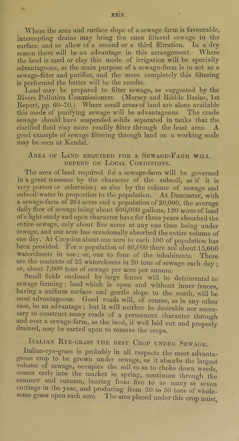 Where the area and surface slope of a sewage farm is favourable, intercepting drains may bring the once filtered sewage to the surface and so allow of a second or a third filtration. In a dry season there will be an advantage in this arrangement. Where the land is marl or clay this mode of irrigation will be specially advantageous, as the main purpose of a sewage-farm is to act as a sewage-filter and purifier, and the more completely this filtering is performed the better will be the results. Land may be prepared to filter sewage, as suggested by the Rivers Pollution Commissioners. (Mersey and Ribble Basins, 1st Report, pp. 60-70.) Where small areas of land are alone available this mode of purifying sewage will be advantageous. The crude sewage should have suspended solids separated in tanks that the clarified fluid may more readily filter through the least area. A good example of sewage filtering through land on a working scale may be seen at Kendal. Area of Land required for a Sewage-Farm wile depend on Local Conditions. The area of land required for a sewage-farm will be governed in a great measure by the character of the subsoil, as if it is very porous or otherwise; as also by the volume of sewage and subsoil-water in proportion to the population. At Doncaster, with a sewage-farm of 264 acres and a population of 20,000, the average daily flow of sewage being about 600,000 gallons, 120 acres of land ot a light sandy and open character have for three years absorbed the entire sewage, only about five acres at any one time being under sewage, and one acre has occasionally absorbed the entire volume of one day. At Croydon about one acre to each 100 of population has been provided. For a population of 60,000 there are about 15,000 waterclosets in use; or, one to four of the inhabitants. There are the contents of 25 waterclosets in 20 tons of sewage each day ; or, about 7,000 tons of sewage per acre per annum. Small fields enclosed by large fences will be detrimental to sewage farming ; land which is open and without inner fences, having a uniform surface and gentle slope to the south, will be' most advantageous. Good roads will, of course, as in any other case, be an advantage ; but it will neither be desirable nor neces- sary to construct many roads of a permanent character through and ovei a sewage-farm, as the land, if well laid out and properly drained, may be carted upon to remove the crops. Italian Rye-grass the best Crop under Sewage. Italian-rye-grass is probably in all respects the most advanta- geous crop to be grown under sewage, as it absorbs the largest volume of sewage, occupies the soil so as to choke down weeds comes early into the market in spring, continues through the summer and autumn, bearing from five to as many as seven cuttings in the year, and producing from 30 to 50 tons of whole- some glass upon each acre. 1 he area placed under this crop must,