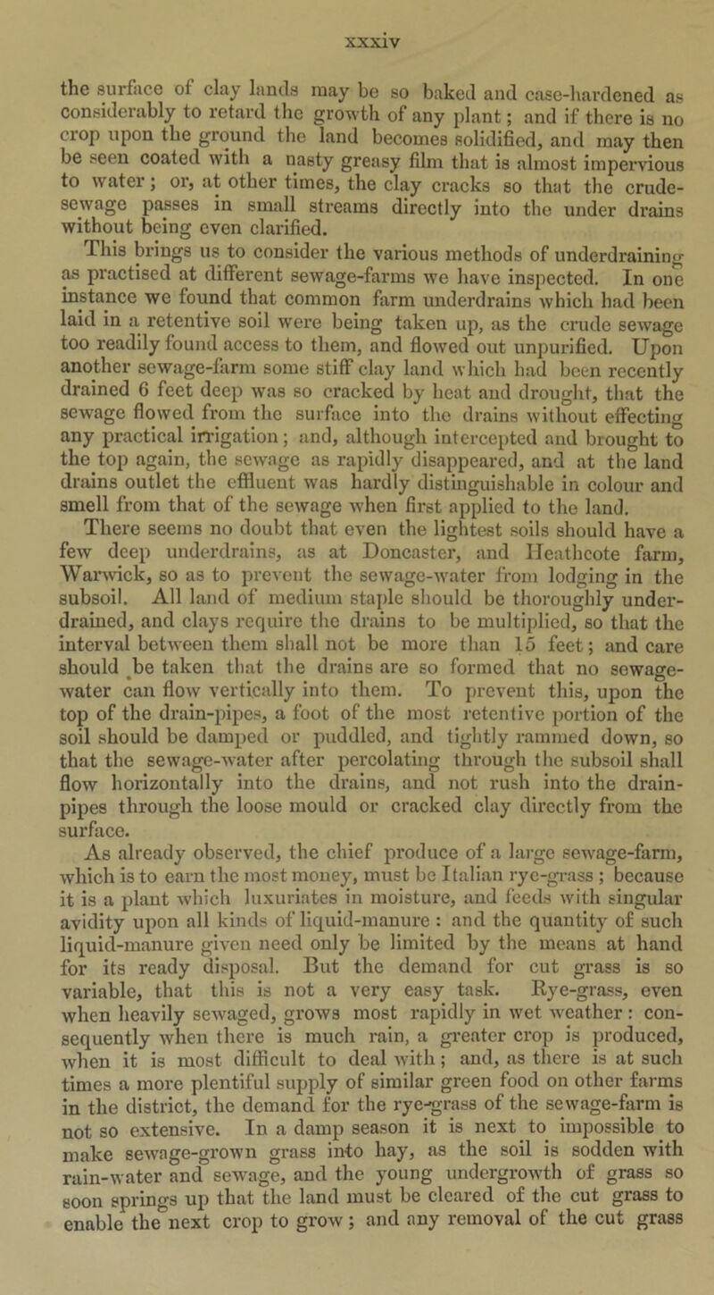 the surface ot clay lands may be so baked and case-hardened as considerably to retard the growth of any plant; and if there is no crop upon the ground the land becomes solidified, anil may then be seen coated with a nasty greasy film that is almost impervious to water; or, at other times, the clay cracks so that the crude- sewage passes in small streams directly into the under drains without being even clarified. This brings us to consider the various methods of underdraining as practised at different sewage-farms we have inspected. In one instance we found that common farm underdrains which had been laid in a retentive soil were being taken up, as the crude sewage too readily found access to them, and flowed out unpurifieil. Upon another sewage-farm some stiff clay land which had been recently drained 6 feet deep was so cracked by heat and drought, that the sewage flowed from the surface into the drains without effecting any practical irrigation; and, although intercepted and brought to the top again, the sewage as rapidly disappeared, and at the land drains outlet the effluent was hardly distinguishable in colour and smell from that of the sewage when first applied to the land. There seems no doubt that even the lightest soils should have a few deep underdrains, as at Doncaster, and Ileathcote farm, Warwick, so as to prevent the sewage-water from lodging in the subsoil. All land of medium staple should be thoroughly under- drained, and clays require the drains to be multiplied, so that the interval between them shall not be more than 15 feet; and care should be taken that the drains are so formed that no sewage- water can flow vertically into them. To prevent this, upon the top of the drain-pipes, a foot of the most retentive portion of the soil should be damped or puddled, and tightly rammed down, so that the sewage-water after percolating through the subsoil shall flow horizontally into the drains, and not rush into the drain- pipes through the loose mould or cracked clay directly from the surface. As already observed, the chief produce of a large sewage-farm, which is to earn the most money, must be Italian rye-grass ; because it is a plant which luxuriates in moisture, and feeds with singular avidity upon all kinds of liquid-manure : and the quantity of such liquid-manure given need only be limited by the means at hand for its ready disposal. But the demand for cut grass is so variable, that this is not a very easy task. Rye-grass, even when heavily scwaged, grows most rapidly in wet weather : con- sequently when there is much rain, a greater crop is produced, when it is most difficult to deal with; and, as there is at such times a more plentiful supply of similar green food on other farms in the district, the demand for the rye-grass of the sewage-farm is not so extensive. In a damp season it is next to impossible to make sewage-grown grass info hay, as the soil is sodden with rain-water and sewage, and the young undergrowth of grass so soon springs up that the land must be cleared of the cut grass to enable thenext crop to grow; and any removal of the cut grass
