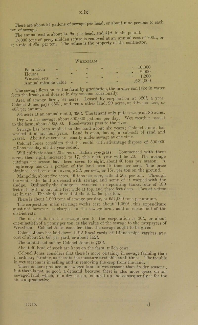 There are about 24 gallons of sewage per head, or about nine persons to each ton of sewage. , The annual cost is about Is. 9d. per head, and 4.,d. in the pound. 17 000 tons of privy midden refuse is removed at an annual cost of /00(., or at a rate of 9fd. per ton. The refuse is the property of the contractor. Wrexham. Population Houses Waterclosets Annual rateable value - 10,000 - 2,000 - 1,200 .£32,000 The sewage flows on to the farm by gravitation, the farmer can take in water from the brook, and does so in dry seasons occasionally. Area of sewage farm, 84 acres. Leased by corporation at 3207. a year. Colonel Jones pays 350/., and rents other land, 20 acres, at 40s. per acre, or 40/. per annum. 104 acres at an annual rental, 390/. The tenant only puts sewage on 86 acres. Dry weather sewage, about 300,000 gallons per day. Wet weather passed to the farm, about 500,000. Flood-waters pass to the river. Sewage has been applied to the land about six years; Colonel Jones has worked it about four years. Land is open, having a sub-soil of sand and gravel. About five acres are usually under sewage at one time. ° Colonel Jones considers that he could with advantage dispose of 500,000 gallons per day all the year round. Will cultivate about 20 acres of Italian rye-grass. Commenced with three- acres, then eight, increased to 17, this next year will be 20. The average cuttings per season have been seven to eight, about 40 tons per season. A. single crop has on a portion of the land been 12 tons per acre. The price obtained has been on an average 9c/. per cwt., or 15s. per ton on the ground. Mangolds, about five acres, 46 tons per acre, sells at 20s. per ton. Through the winter the land is dressed with sewage, and some of it warped with the sludge. Ordinarily the sludge is extracted in depositing tanks, four of 180 feet in length, about nine feet wide at top, and three feet deep. Two at a time are in use. The sludge is sold at about Is. Gel. per ton. There is about 1,800 tons of sewage per day, or 657,000 tons per annum. The corporation main sewerage works cost about 11,080/., this expenditure must not however be charged to the sewage-farm, as it is repaid out of the district rate. The net profit on the sewage-farm to the corporation is 30/., or about one-ninetieth of a penny per ton, as the value of the sewage to the ratepayers of Wrexham. Colonel Jones considers that the sewage ought to be given. Colonel Jones has laid down 1,215 lineal yards cf 12-inch pipe carriers, at a cost of about 2s. Gd. per yard, or about 152/. The capital laid out by Colonel Jones is 700/. About 40 head of stock are kept on the farm, milch cows. Colonel Jones considers that there is more certainty in sewage farming than in ordinary farming, as there is the moisture available at all times. The trouble in wet seasons is in selling and in removing the crop from the land. There is more produce on sewaged land in wet seasons than in dry seasons ; but there is not so good a demand because there is also more grass on un- sewaged land, which, in a dry season, is burnt up and consequently is for the time unproductive. 392G0. d