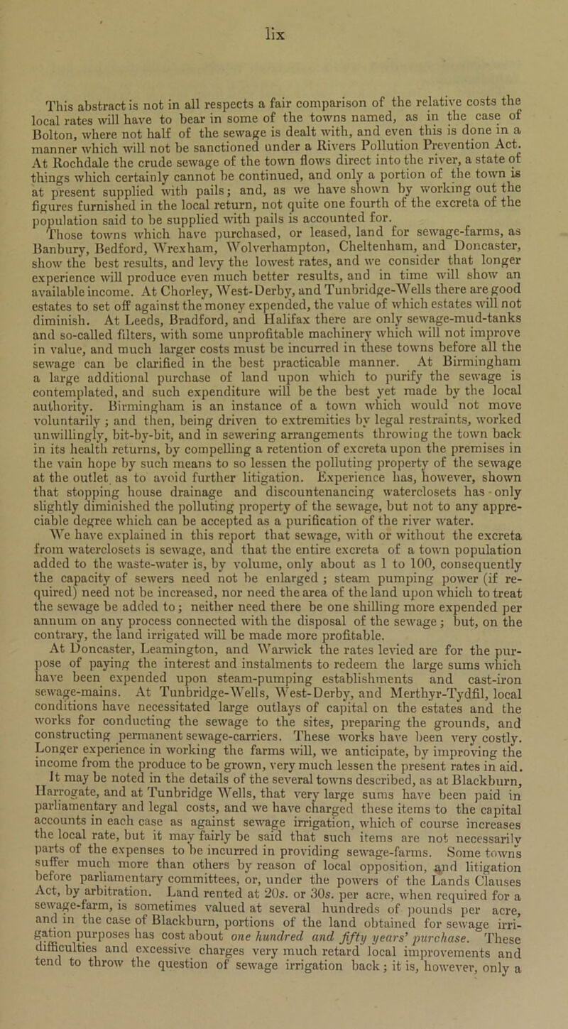 This abstract is not in all respects a fair comparison of the relative costs the local rates will have to bear in some of the towns named, as in the case of Bolton, where not half of the sewage is dealt with, and even this is done in a manner which will not be sanctioned under a Rivers Pollution Prevention Act. At Rochdale the crude sewage of the town flows direct into tlic river, a state of things which certainly cannot be continued, and only a portion of the town is at present supplied with pails; and, as we have shown by working out the figures furnished in the local return, not quite one fourth of the excreta of the population said to be supplied with pails is accounted for. Those towns which have purchased, or leased, land for sewage-farms, as Banbury, Bedford, Wrexham, Wolverhampton, Cheltenham, and Doncaster, show the best results, and levy the lowest rates, and we consider that longer experience will produce even much better results, and in time will show an available income. At Chorley, West-Derby, and Tunbridge-Wells there are good estates to set off against the money expended, the value of which estates will not diminish. At Leeds, Bradford, and Halifax there are only sewage-mud-tanks and so-called filters, with some unprofitable machinery which will not improve in value, and much larger costs must be incurred in these towns before all the sewage can be clarified in the best practicable manner. At Birmingham a large additional purchase of land upon which to purify the sewage is contemplated, and such expenditure will be the best yet made by the local authority. Birmingham is an instance of a town which would not move voluntarily ; and then, being driven to extremities by legal restraints, worked unwillingly, bit-by-bit, and in sewering arrangements throwing the town back in its health returns, by compelling a retention of excreta upon the premises in the vain hope by such means to so lessen the polluting property of the sewage at the outlet as to avoid further litigation. Experience has, however, shown that stopping house drainage and discountenancing waterclosets has only slightly diminished the polluting property of the sewage, but not to any appre- ciable degree which can be accepted as a purification of the river water. We have explained in this report that sewage, with or without the excreta from waterclosets is sewage, and that the entire excreta of a town population added to the waste-water is, by volume, only about as 1 to 100, consequently the capacity of sewers need not be enlarged ; steam pumping power (if re- quired) need not be increased, nor need the area of the land upon which to treat the sewage be added to; neither need there be one shilling more expended per annum on any process connected with the disposal of the sewage ; but, on the contrary, the land irrigated will be made more profitable. At Doncaster, Leamington, and Warwick the rates levied are for the pur- pose of paying the interest and instalments to redeem the large sums which have been expended upon steam-pumping establishments and cast-iron sewage-mains. At Tunbridge-Wells, West-Derby, and Merthyr-Tydfil, local conditions have necessitated large outlays of capital on the estates and the works for conducting the sewage to the sites, preparing the grounds, and constructing permanent sewage-carriers. These works have been very costly. Longer experience in working the farms will, we anticipate, by improving the income from the produce to be grown, very much lessen the present rates in aid. It may be noted in the details of the several towns described, as at Blackburn, Harrogate, and at Tunbridge Wells, that very large sums have been paid in parliamentary and legal costs, and we have charged these items to the capital accounts in each case as against sewage irrigation, which of course increases the local rate, but it may fairly be said that such items are not necessarily parts of the expenses to be incurred in providing sewage-farms. Some towns suffer much more than others by reason of local opposition, and litigation before parliamentary committees, or, under the powers of the Lands Clauses Act, by arbitration. Land rented at 20s. or 30s. per acre, when required for a sewage-farm, is sometimes valued at several hundreds of pounds per acre, and in the case of Blackburn, portions of the land obtained for sewage irri- gahon purposes has cost about one hundred and fifty years’ purchase. These difficulties and excessive charges very much retard local improvements and tend to throw the question of sewage irrigation back; it is, however, only a