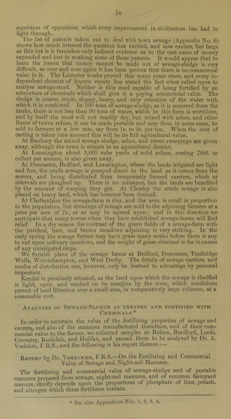 repetition of opposition which every improvement in civilization has had to fight through. 1’he list of patents taken out to deal with town sewage (Appendix No. G) shows how much interest the question has excited, and now excites, but large as this list is it furnishes only indirect evidence as to the vast sums of money expended and lost in working some of these patents. It would appear that to learn the lesson that money cannot he made out of sewage-sludge is very difficult, as over and over again it has been proven that there is no commercial value in it. The Leicester works proved this many years since, and every in- dependent chemist of known repute has stated the fact when called upon to analyse sewage-mud. Neither is this mud capable of being fortified by an admixture of chemicals which shall give it a paying commercial value. The sludge is coarse, crude, sloppy, heavy, and very retentive of the water with which it is combined. In 100 tons of sewage-sludge, as it is removed from the tanks, there is not less than 90 tons of water, which in this form is worthless, and by itself the mud will not readily dry, but mixed with ashes, and other forms of towns refuse, it can be made portable and may then, in some cases, he sold to farmers at a low rate, say from Is. to 2s. per ton. When the cost of carting is taken into account this will be its full agricultural value. At Banbury the mixed sewage sludge, ashes, and street sweepings are given away, although the town is situate in an agricultural district. At Leamington about 3,000 cube yards of solid refuse, costing 780L to collect per annum, is also given away. At Doncaster, Bedford, and Leamington, wliere the lands irrigated are light and free, the crude sewage is pumped direct to the land as it comes from the sewers, and being distributed from temporarily formed carriers, which at intervals are ploughed up. There is no nuisance, but the lands are benefited by the amount of warping they get. At Chorley the crude sewage is also placed on heavy land, which has however been drained. At Cheltenham the sewage-farm is clay, and the area is small in proportion to the population, hut dressings of sewage are sold to the adjoining farmers at a price per acre of 7s., or as may be agreed upon; and in this direction we anticipate that many towns when they have established sewage-farms will find relief. In a dry season the contrast of the green fields of a sewage-farm with the parched, bare, and brown meadows adjoining is very striking. In the early spring the sewage farmer may have grass many weeks before there is any to cut upon ordinary meadows, and the weight of grass obtained is far in excess of any unirrigated crops. We furnish plans of the sewage farms at Bedford, Doncaster, Tunbridge Wells, Wolverhampton, and West Derby. The details of sewage carriers, and modes of distribution can, however, only be learned to advantage by personal inspection. Kendal is peculiarly situated, as the land upon which the sewage is clarified is light, open, and washed on its margins by the river, which conditions permit of land filtration over a small area, in comparatively large volumes, at a reasonable cost. Analyses of Sewage-Sludge as treated and fortified with Chemicals.* In order to ascertain the value of the fertilizing properties of sewage and excreta, and also of the manures manufactured therefrom, and of their com- mercial' value to the farmer, we collected samples at Bolton, Bradford, Leeds, Coventry, Rochdale, and Halifax, and caused them to be analyzed by Dr. A. Voelcker, F.R.S., and the following is his report thereon Report by Dr. Voelcker, F.R.S.—On the Fertilizing and Commercial Value of Sewage and Night-soil Manures. The fertilizing and commercial value of sewage-sludge and of portable manures prepared from sewage, night-soil manures, and of common farmyard manure, chiefly depends upon the proportions of phosphate of lime, potash, and nitrogen which these fertilizers contain. * See also Appendices Nos. 1,2, 3, 4.