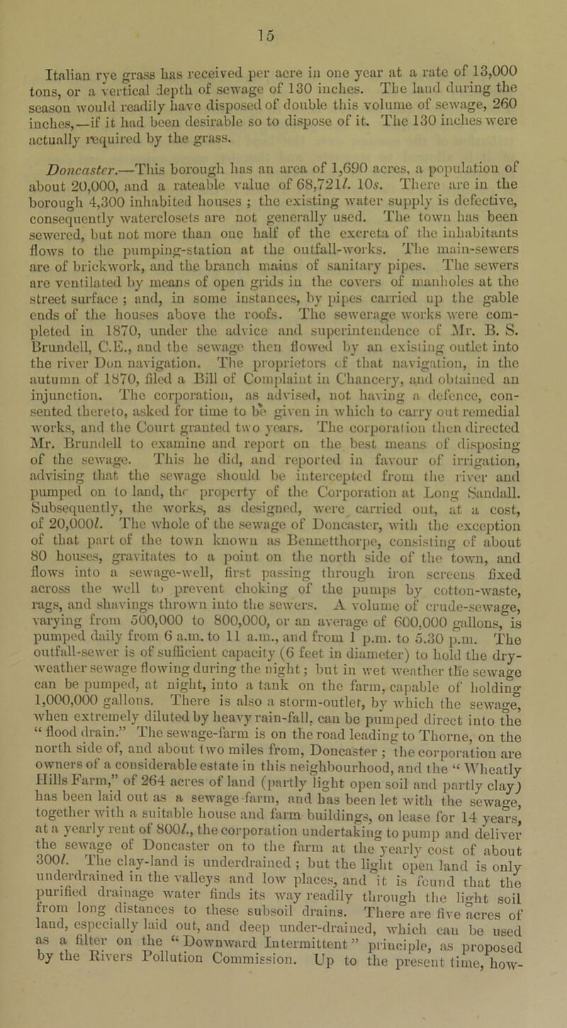 Italian rye grass has received per acre in one year at a rate of 13,000 tons, or a vertical depth of sewage of 130 inches. The land during the season would readily have disposed of double this volume of sewage, 260 inches, if it had been desirable so to dispose of it. The 130 inches were actually required by the grass. Doncaster.—This borough has an area of 1,690 acres, a population of about 20,000, and a rateable value of 68,721/. 10s. There arc in the borough 4,300 inhabited houses ; the existing water supply is defective, consequently waterclosets are not generally used. The town has been sewered, but not more than one half of the excreta of the inhabitants flows to the pumping-station at the outfall-works. The main-sewers are of brickwork, and the branch maius of sanitary pipes. The sewers are ventilated by means of open grids in the covers of manholes at the street surface ; and, in some instances, by pipes carried up the gable ends of the houses above the roofs. The sewerage works were com- pleted in 1870, under the advice and superintendence of Mr. B. S. Brundell, C.E., and the sewage then flowed by an existing outlet into the river Don navigation. The proprietors of that navigation, in the autumn of 1870, filed a Bill of Complaint in Chancery, and obtained an injunction. The corporation, as advised, not having a defence, con- sented thereto, asked for time to be given in which to carry out remedial works, and the Court granted two years. The corporation then directed Mr. Brundell to examine and report on the best means of disposing of the sewage. This he did, and reported in favour of irrigation, advising that the sewage should be intercepted from the river and pumped on to land, the property of the Corporation at Long Sandall. Subsequently, the works, as designed, were carried out, at a cost, of 20,000/. The whole of the sewage of Doncaster, with the exception of that part of the town known as Bennetthorpe, consisting of about 80 houses, gravitates to a point on the north side of the town, and flows into a sewage-well, first passing through iron screens fixed across the well to prevent choking of the pumps by cotton-waste, rags, and shavings thrown into the sewers. A volume of crude-sewage, varying from 500,000 to 800,000, or an average of 600,000 gallons, is pumped daily from 6 a.m.to 11 a.m., and from i p.m. to 5.30 p.m. The outfall-sewer is of sufficient capacity (6 feet in diameter) to hold the dry- weather sewage flowing during the night; but in wet weather the sewage can be pumped, at night, into a tank on the farm, capable of holding 1,000,000 gallons. There is also a storm-outlet, by which the sewage) when extremely diluted by heavy rain-fall, can be pumped direct into the “ flood drain.” The sewage-farm is on the road leading to Thorne, on the north side of, and about two miles from, Doncaster ; the corporation are owners of a considerable estate in this neighbourhood, and the “ Wheatly Hills Farm,” of 264 acres of land (partly light open soil and partly clay; has been laid out as a sewage -farm, and has been let with the sewage, together with a suitable house and farm buildings, on lease for 14 years) at a yearly reut of 800/., the corporation undertaking to pump and deliver the sewage of Doncaster on to the farm at the yearly cost of about 300/. The clay-land is Under drained ; but the light open land is only underdrained in the valleys and low places, and it is found that the purified drainage water finds its way readily through the light soil iiom long distances to these subsoil drains. There are five acres of land, especially laid out, and deep under-drained, which can be used as a filter on the “ Downward Intermittent” principle, as proposed by the Rivers Pollution Commission. Up to the present time, how-