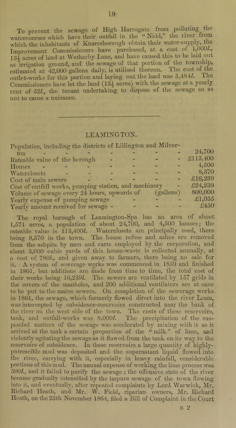 To prevent the sewage of High Harrogate from polluting the watercourses which have their outfall in the “ Nidd,” the river from which the inhabitants of Knaresborough obtain their water-supply, the Improvement Commissioners have purchased, at a cost of 1,000/., 131 acres of land at Wetherby Lane, and have caused this to be laid out as irrigation ground, and the sewage of that portion of the township, estimated at 42,000 gallons daily, is utilised thereon. The cost of the outlet-works for this portion and laying out the land was 3,484/. The Commissioners have let the laud (13| acres) with the sewage at a yearly rent of 52/., the tenant undertaking to dispose of the sewage so as not to cause a nuisance. LEAMINGTON. Population, including the districts of Lillington and Milver- ton 24,100 Rateable value of the borough ... - £113,400 Houses ------- 4,500 Waterclosets - - - - -  8,3 <0 Cost of main sewers ----- £16,239 Cost of outfall works, pumping station, and machinery - £24,239 Volume of sewage every 24 hours, upwards of (gallons) 800,000 Yearly expense of pumping sewage ... £1,035 Yearly amount received for sewage - - - - £450 The royal borough of Leamington-Spa has an area of about 1,571 acres, a population of about 24,700, and 4,500 houses; the rateable value is 113,400/. Waterclosets are principally used, there being 8,370 in the town. The house refuse and ashes are removed from the ashpits by men and carts employed by the corporation, and about 3,000 cubic yards of this house-waste is collected annually, at a cost of 780/., and given away to farmers, there being no sale for it. A system of sewerage works was commenced in 1859 and finished in 1861, but additions are made from time to time, the total cost of their works being 16,239/. The sewers are ventilated by 157 grids in the covers of the manholes, and 200 additional ventilators are at once to be put to the mains sewers. On completion of the sewerage works in 1861, the sewage, which formerly flowed direct into the river Learn, was intercepted by subsidence-reservoirs constructed near the bank of the river on the west side of the town. The costs of these reservoirs, tank, and outfall-works was 8,000/. The precipitation of the sus- pended matters of the sewage was accelerated by mixing with it as it arrived at the tank a certain proportion of the “ milk ” of lime, and violently agitating the sewage as it flowed from the tank on its way to the reservoirs of subsidence. In these reservoirs a large, quantity of higlily- putrescible mud was deposited and the supernatant liquid flowed into the river, carrying with it, especially in heavy rainfall, considerable portions of this mud. The annual expense of working the lime process was 500/., and it failed to purify the sewage ; the offensive state of the river became gradually intensified by the impure sewage of the town flowing into it, and eventually, after repeated complaints by Lord Warwick, Mr. Richard Heath, and Mr. W. Field, riparian owners, Mr. Richard Heath, on the 25th November 1864, filed a Bill of Complaint in the Court b 2