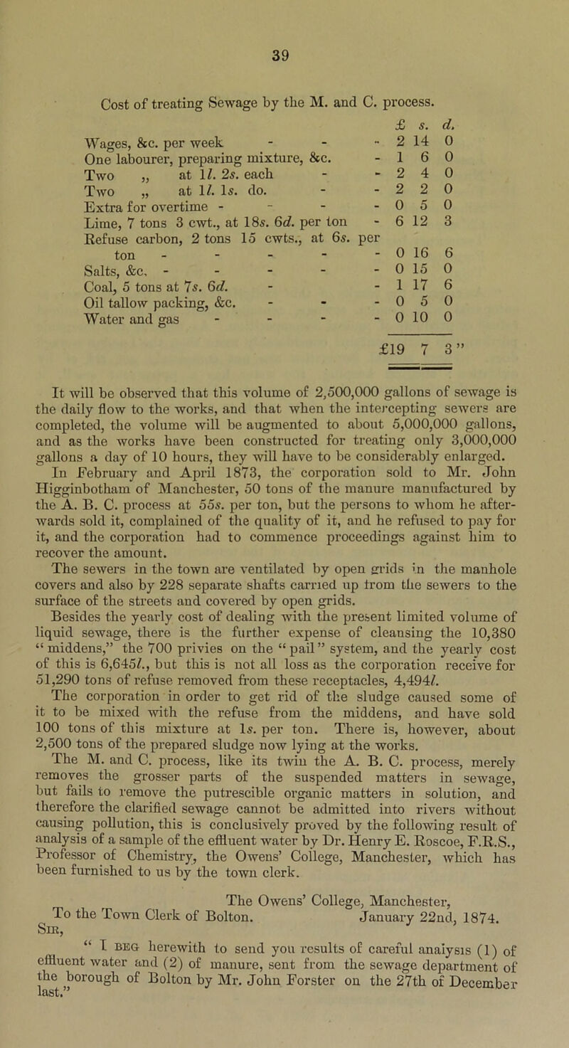 Cost of treating Sewage by the M. and C. process. Wages, &c. per week £ 2 s. 14 d. 0 One labourer, preparing mixture, &c. - 1 6 0 Two „ at 1/. 2s. each - 2 4 0 Two „ at 1/. Is. do. - 2 2 0 Extra for overtime - - 0 5 0 Lime, 7 tons 3 cwt., at 18s. 6d. per ton - 6 12 3 Refuse carbon, 2 tons 15 ewts., at 6s. ton - per 0 16 6 Salts, &c, - - 0 15 0 Coal, 5 tons at 7s. 6d. - 1 17 6 Oil tallow packing, &c. - 0 5 0 Water and gas - - 0 10 0 £19 7 3” It will be observed that this volume of 2,500,000 gallons of sewage is the daily flow to the works, and that when the intercepting sewers are completed, the volume will be augmented to about 5,000,000 gallons, and as the works have been constructed for treating only 3,000,000 gallons a day of 10 hours, they will have to be considerably enlarged. In February and April 1873, the corporation sold to Mr. John Higginbotham of Manchester, 50 tons of the manure manufactured by the A. B. C. process at 55s. per ton, but the persons to whom he after- wards sold it, complained of the quality of it, and he refused to pay for it, and the corporation had to commence proceedings against him to recover the amount. The sewers in the town are ventilated by open grids in the manhole covers and also by 228 separate shafts carried up trom the sewers to the surface of the streets and covered by open grids. Besides the yearly cost of dealing with the present limited volume of liquid sewage, there is the further expense of cleansing the 10,380 “middens,” the 700 privies on the “pail” system, and the yearly cost of this is 6,645/., but this is not all loss as the corporation receive for 51,290 tons of refuse removed from these receptacles, 4,494/. The corporation in order to get rid of the sludge caused some of it to be mixed with the refuse from the middens, and have sold 100 tons of this mixture at Is. per ton. There is, however, about 2,500 tons of the prepared sludge now lying at the works. The M. and C. process, like its twin the A. B. C. process, merely removes the grosser parts of the suspended matters in sewage, but fails to remove the putrescible organic matters in solution, and therefore the clarified sewage cannot be admitted into rivers without causing pollution, this is conclusively proved by the following result of analysis of a sample of the effluent water by Dr. Henry E. Roscoe, F.R.S., Professor of Chemistry, the Owens’ College, Manchester, which has been furnished to us by the town clerk. The Owens’ College, Manchester, To the Town Clerk of Bolton. January 22nd, 1874. Sin, “ I beg herewith to send you results of careful analysis (1) of effluent water and (2) of manure, sent from the sewage department of the borough of Bolton by Mr. John Forster on the 27th of December last.”