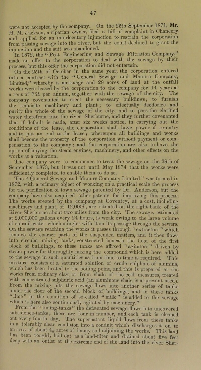 were not accepted by the company. On the 25th September 1871, Mr. H. M. Jackson, a riparian owner, filed a bill of complaint in Chancery and applied for an interlocutory injunction to restrain the corporation from passing sewage into the river, but the court declined to grant the injunction and the suit was abandoned. In 1872, the “Peat Engineering and Sewage Filtration Company,” made an offer to the corporation to deal with the sewage by their process, but this offer the corporation did not entertain. On the 25th of October in the same year, the corporation entered into a contract with the “ General Sewage and Manure Company, Limited,” whereby a messuage and 28 acres of land at the outfall works were leased by the corporation to the company for 14 years at a rent of 751. per annum, together with the sewage of the city. The company covenanted to erect the necessary buildings; to furnish the requisite machiuery and plant ; to effectually deodorize and purify the whole of the sewage of the city, and to pass the clarified water therefrom into the river Sherburne, and they further covenanted that if default is made, after six weeks’ notice, iu carrying out the conditions of the lease, the corporation shall have power of re-entry and to put an end to the lease; whereupon all buildings and works shall become the property of the corporation without payment or com- pensation to the company; and the corporation are also to have the option of buyiug the steam engines, machinery, and other effects on the works at a valuation. The company were to commence to treat the sewage on the 29tli of September 1873, but it was not until May 1874 that the works were sufficiently completed to enable them to do so. The “ General Sewage and Manure Company Limited ” was formed in 1872, with a primary object of working on a practical scale the process for the purification of town sewage patented by Dr. Anderson, but the company have also acquired other patents for improving this process. The works erected by the company at Coventry, at a cost, including machinery and plant, of 12,000/., are situated on the right bank of the River Sherburne about two miles from the city. The sewage, estimated at 2,000,000 gallons every 24 hours, is weak owing to the large volume of subsoil water which mingles with it on its passage through the sewers. On the sewage reaching the works it passes through “ extractors ” which remove the coarser parts of the suspended matters, and it then flows into circular mixing tanks, constructed beneath the floor of the first block of buildings, to these tanks are affixed “agitators” driven by steam power for thoroughly mixing the compound which is here added to the sewage in such quantities as from time to time is required. This mixture consists of a saturated solution of crude sulphate of alumina, which has been heated to the boiling point, and this is prepared at the works from ordinary clay, or from shale of the coal measures, treated with concentrated sulphuric acid (an aluminous shale is at present used). From the mixing pits the sewage flows into another series of tanks under the floor of the second block of buildings, and in these tanks “ hme ” in the condition of so-called “ milk ” is added to the sewage which is here also continuously agitated by machinery.” From the “ liming-tanks” the defrecated sewage flows into uncovered subsidence-tanks; these are four in number, and each tank is cleaned out every fourth day. The supernatant liquid flows from these tanks in a tolerably clear condition into a conduit which discharges it on to an area of about 41 acres of loamy soil adjoining the works. This land has been roughly laid out as a land-filter and drained about five feet deep with an outlet at the extreme end of the land into the river Slier-