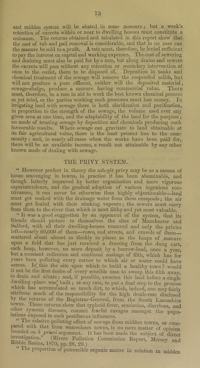 and midden system will be abated in some measure; but a week’s retention of excreta within or near to dwelling houses must constitute a nuisance. The returns obtained and tabulated in this report show that the cost of tuh and pail removal is considerable, and that in no case can the manure be sold to a profit. A rate must, therefore, be levied sufficient to pay the interest on capital and working expenses. The cost of sewering and draining must also be paid for by a rate, but along drains and sewers the excreta will pass -without any retention or secondary intervention at once to the outlet, there to be disposed of. Deposition in tanks and chemical treatment of the sewage will remove the suspended solids, but will not produce a pure effluent, neither will the deposited material, sewage-sludge, produce a manure having commercial value. There must, therefore, be a rate in aid to work the best known chemical process as yet tried, or the parties working such processes must lose money. In irrigating land with sewage there is both clarification and purification, in proportion to the strength of the sewage, the volume used over any given area at one time, and the adaptability of the land for the purpose ; no mode of treating sewage by deposition and chemicals producing such favourable results. Where sewage can gravitate to land obtainable at its fair agricultural value, there is the least present loss to the com- munity ; and, in nearly all cases when the works have been paid for, there will be an available income, a result not attainable by any other known mode of dealing with sewage. THE PRIVY SYSTEM. “ However perfect in theory the ash-pit privy may be as a means of house scavenging in towns, in practice it has been abominable, and though latterly improved by better organisation and more vigorous superintendence, and the gradual adoption of various ingenious con- trivances, it can never be otherwise than highly objectionable—land must get soaked with the drainage water from these cesspools; the air must get fouled with their stinking vapours; the sewers must carry from them to the river that which is most filthy and yet most valuable. “ It was a good suggestion by an opponent of the system, that its friends should picture to themselves the sites of Manchester and Salford, with all their dwelling-houses removed and only the privies left—nearly 60,000 of them—rows, and streets, and crowds of them scattered about almost as thickly in places as the heaps of manure upon a field that has just received a dressing from the dung cart, each heap, however, no mere deposit by a barrow-load, once a year, but a constant collection and continual soakage of filth, which has for years beeri^ polluting every corner to which air or water could have access. Is] this the site upon which to build a healthy town ? would it not be the first desire of every sensible man to sweep this filth away, to drain and aerate; and, if possible, sweeten this laud before a single' dwelling -place was] built; at any rate, to put a final stop to the process which has accumulated so much dirt, to which, indeed, one may fairly attribute much of the responsibility for the high death-rate disclosed by the returns of the Registrar-General, from the South Lancashire towns. Those returns show that typhoid fever, scarlatina, diarrhoea, and other zymotic diseases, commit fearful ravages amongst the popu- lations exposed to such pestiferous influences. “ The relative polluting effect of sewage from midden towns, as com- pared with that from watercloset towns, is no mere matter of opinion founded on a priori argument. It has been made the subject of direct mvesfagation.” (Rivers Pollution Commission Report, Mersey and Ribble Basins, 1870, pp. 28, 29.) 1 “ The proportion of putrescible organic matter in solution in midden