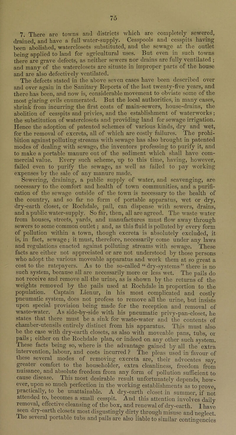 7. There are towns and districts which arc completely sewered, drained, and have a full water-supply. Cesspools and cesspits having been abolished, waterclosets substituted, and the sewage at the outlet bein°- applied to land for agricultural uses. But even in such towns there are grave defects, as neither sewers nor drains are fully ventilated ; and many of the waterclosets are situate in improper parts of the house and are also defectively ventilated. The defects stated in the above seven cases have been described over and over again in the Sanitary Reports of the last twenty-five years, and there has been, and now is, considerable movement to obviate some of the most glaring evils enumerated. But the local authorities, in many cases, shrink from incurring the first costs of main-sewers, house-drains, the abolition of cesspits and privies, and the establishment of waterworks; the substitution of waterclosets and providing land for sewage irrigation. Hence the adoption of patented schemes of various kinds, dry and wet, for the removal of excreta, all of which are costly failures. The prohi- bition against polluting streams with sewage has also brought in patented modes of dealing with sewage, the inventors professing to purify it, and to make a portable manure out of the sediment which shall have com- mercial value. Every such scheme, up to this time, having, however, failed even to purify the sewage, as well as failed to pay working expenses by the sale of any manure made. Sewering, draining, a public supply of water, and scavenging, are necessary to the comfort and health of town communities, and a purifi- cation of the sewage outside of the town is necessary to the health of the country, and so far no form of portable apparatus, wet or dry, dry-earth closet, or Rochdale, pail, can dispense with sewers, drains, and a public water-supply. So far, then, all are agreed. The waste water from houses, streets, yards, and manufactures must flow away through sewers to some common outlet; and, as this fluid is polluted by every form of pollution within a town, though excreta is absolutely excluded, it is, in fact, sewage; it must, therefore, necessarily come under any laws and regulations enacted against polluting streams with sewage. These facts are either not appreciated or are not understood by those persons who adopt the various moveable apparatus and work them at so great a cost to the ratepayers. As to the so-called “ dry-systems ” there is no such system, because all are necessarily more or less wet. The pails do not receive and remove all the urine, as is shown by the returns of the weights removed by the pails used at Rochdale in proportion to the population. Captain Lienur, in his most complicated and costly pneumatic system, does not profess to remove all the urine, but insists upon special provision being made for the reception and removal of waste-water. As side-by-side with his pneumatic privy-pan-closet, he states that there must be a sink for waste-water and the contents of chamber-utensils entirely distinct from his apparatus. This must also be the case with dry-earth closets, as also with moveable pans, tubs, or pails; either on the Rochdale plan, or indeed on any other such system. These facts being so, where is the advantage gained by all the extra intervention, labour, and costs incurred ? The pleas used in favour of these several modes of removing excreta are, their advocates say, greater comfort to the householder, extra cleanliness, freedom from nuisance, and absolute freedom from any form of pollution sufficient to cause disease. This most desirable result unfortunately depends, how- ever, upon so much perfection in the working establishments as to prove practically, to be unattainable. A dry-earth closet in summer, if not attended to, becomes a small cesspit. And this attention involves daily removal, eflective cleansing of the box, and renewal of dry-earth. I have seen dry-earth closets most disgustingly dirty through misuse and neglect, lue several portable tubs and pails are also liable to similar contingencies
