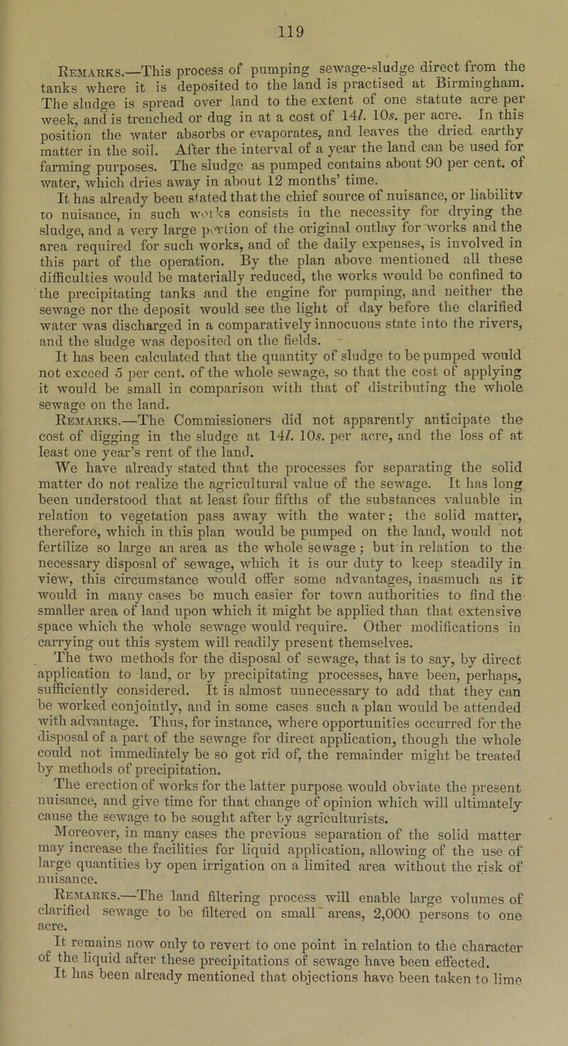 Remarks—This process of pumping sewage-sludge direct from the tanks where it is deposited to the land is practised at Birmingham. The sludge is spread over land to the extent of one statute acre pei week, and is trenched or dug in at a cost of 14/. 10s. per acie. In this position the water absorbs or evaporates, and leaves the dried earthy matter in the soil. After the interval of a year the land can be used for farming purposes. The sludge as pumped contains about 90 per cent, of water, which dries away in about 12 months’ time. It has already been stated that the chief source of nuisance, or liabilitv to nuisance, in such works consists in the necessity for drying the sludge, and a very large portion of the original outlay for works and the area required for such works, and of the daily expenses, is involved in this part of the operation. By the plan above mentioned all these difficulties would be materially reduced, the works would be confined to the precipitating tanks and the engine for pumping, and neither the sewage nor the deposit would see the light of day before the clarified water was discharged in a comparatively innocuous state into the rivers, and the sludge was deposited on the fields. It has been calculated that the quantity of sludge to be pumped would not exceed 5 per cent, of the whole sewage, so that the cost of applying it would be small in comparison with that of distributing the whole sewage on the land. Remarks.—The Commissioners did not apparently anticipate the cost of digging in the sludge at 14/. 10s. per acre, and the loss of at least one year’s rent of the land. We have already stated that the processes for separating the solid matter do not realize the agricultural value of the sewage. It has long been understood that at least four fifths of the substances valuable in relation to vegetation pass away with the water; the solid matter, therefore, which in this plan would be pumped on the land, would not fertilize so large an area as the whole sewage ; but in relation to the necessary disposal of sewage, which it is our duty to keep steadily in view, this circumstance would offer some advantages, inasmuch as it would in many eases be much easier for town authorities to find the smaller area of land upon which it might be applied than that extensive space which the whole sewage would require. Other modifications in carrying out this system will readily present themselves. The two methods for the disposal of sewage, that is to say, by direct application to land, or by precipitating processes, have been, perhaps, sufficiently considered. It is almost unnecessary to add that they can be worked conjointly, and in some cases such a plan would be attended with advantage. Thus, for instance, where opportunities occurred for the disposal of a part of the sewage for direct application, though the whole could not immediately be so got rid of, the remainder might be treated by methods of precipitation. The erection of works for the latter purpose would obviate the present nuisance, and give time for that change of opinion which will ultimately cause the sewage to be sought after by agriculturists. Moreover, in many cases the previous separation of the solid matter may increase the facilities for liquid application, allowing of the use of large quantities by open irrigation on a limited area without the risk of nuisance. Remarks.—The land filtering process will enable large volumes of clarified sewage to be filtered on small areas, 2,000 persons to one acre. It remains now only to revert to one point in relation to the character of the liquid after these precipitations of sewage have been eftected. It has been already mentioned that objections have been taken to lime