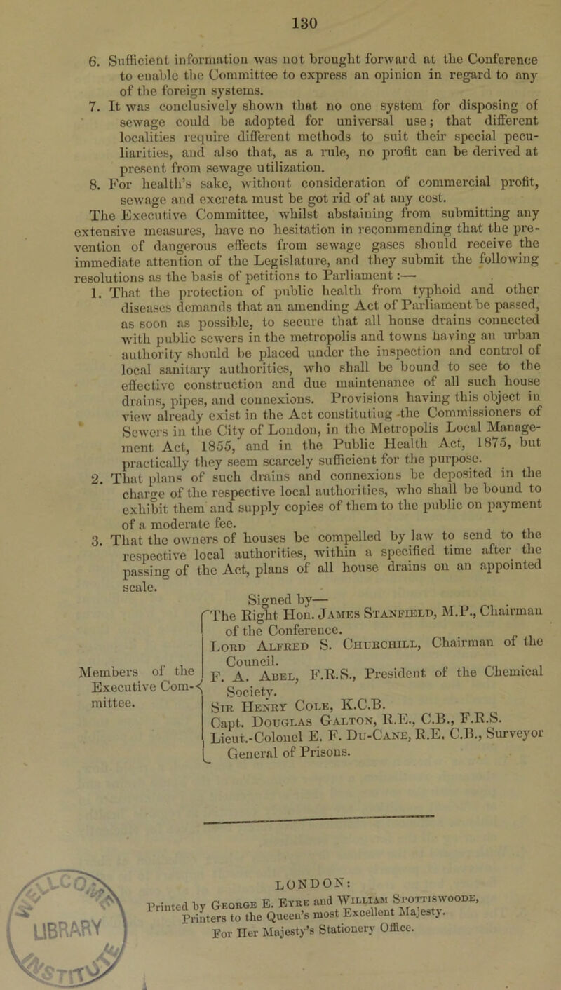 6. Sufficient information was not brought forward at the Conference to enable the Committee to express an opinion in regard to any of the foreign systems. 7. It was conclusively shown that no one system for disposing of sewage could be adopted for universal use; that different localities require different methods to suit then- special pecu- liarities, and also that, as a rule, no profit can be derived at present from sewage utilization. 8. For health’s sake, without consideration of commercial profit, sewage and excreta must be got rid of at any cost. The Executive Committee, whilst abstaining from submitting any extensive measures, have no hesitation in recommending that the pre- vention of dangerous effects from sewage gases should receive the immediate attention of the Legislature, and they submit the following resolutions as the basis of petitions to Parliament:— 1. That the protection of public health from typhoid and other diseases demands that an amending Act of Parliament be passed, as soon as possible, to secure that all house drains connected with public sewers in the metropolis and towns having an urban authority should be placed under the inspection and control of local sanitary authorities, who shall be bound to see to the effective construction and due maintenance of all such house drains, pipes, and connexions. Provisions having this object in view already exist in the Act constituting the Commissioners of Sewers in the City of London, in the Metropolis Local Manage- ment Act, 1855, and in the Public Health Act, 1875, but practically they seem scarcely sufficient for the purpose. 2. That plans' of such drains and connexions be deposited in the charge of the respective local authorities, who shall be bound to exhibit them and supply copies of them to the public on payment of a moderate fee. 3. That the owners of houses be compelled by law to send to the respective local authorities, within a specified time after the passing of the Act, plans of all house drains on an appointed scale. Members of the Executive Com- mittee. Signed by— 'The Right Hon. James Stanfield, M.P., Chairman of the Conference. Lord Alfred S. Churchill, Chairman of the Council. . F. A. Adel, F.R.S., President of the Chemical Society. Sir Henry Cole, K.C.B. Capt. Douglas Galton, ll.E., C.B., F.R.S. Lieut.-Colonel E. F. Du-Cane, R.E. C.B., Surveyor General of Prisons. LONDON: Printed by George E. Eyre and William Spottiswoode, Printers to the Queen’s most Excellent Majesty. For Her Majesty’s Stationery Office.