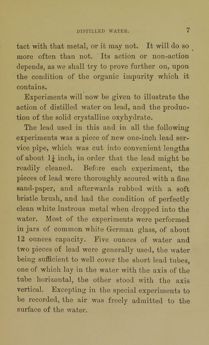 tact with that metal, or it may not. It will do so more often than not. Its action or non-action depends, as we shall try to prove further on, upon the condition of the organic impurity which it contains. Experiments will now be given to illustrate the action of distilled water on lead, and the produc- tion of the solid crystalline oxyhydrate. The lead used in this and in all the following experiments was a piece of new one-inch lead ser- vice pipe, which was cut into convenient lengths of about 1£ inch, in order that the lead might be readily cleaned. Before each experiment, the pieces of lead were thoroughly scoured with a fine sand-paper, and afterwards rubbed with a soft bristle brush, and had the condition of pei’fectly clean white lustrous metal when dropped into the water. Most of the experiments were performed in jars of common white German glass, of about 12 ounces capacity. Five ounces of water and two pieces of lead were generally used, the water being sufficient to well cover the short lead tubes, one of which lay in the water with the axis of the tube horizontal, the other stood with the axis vertical. Excepting in the special experiments to be recorded, the air was freely admitted to the surface of the water.