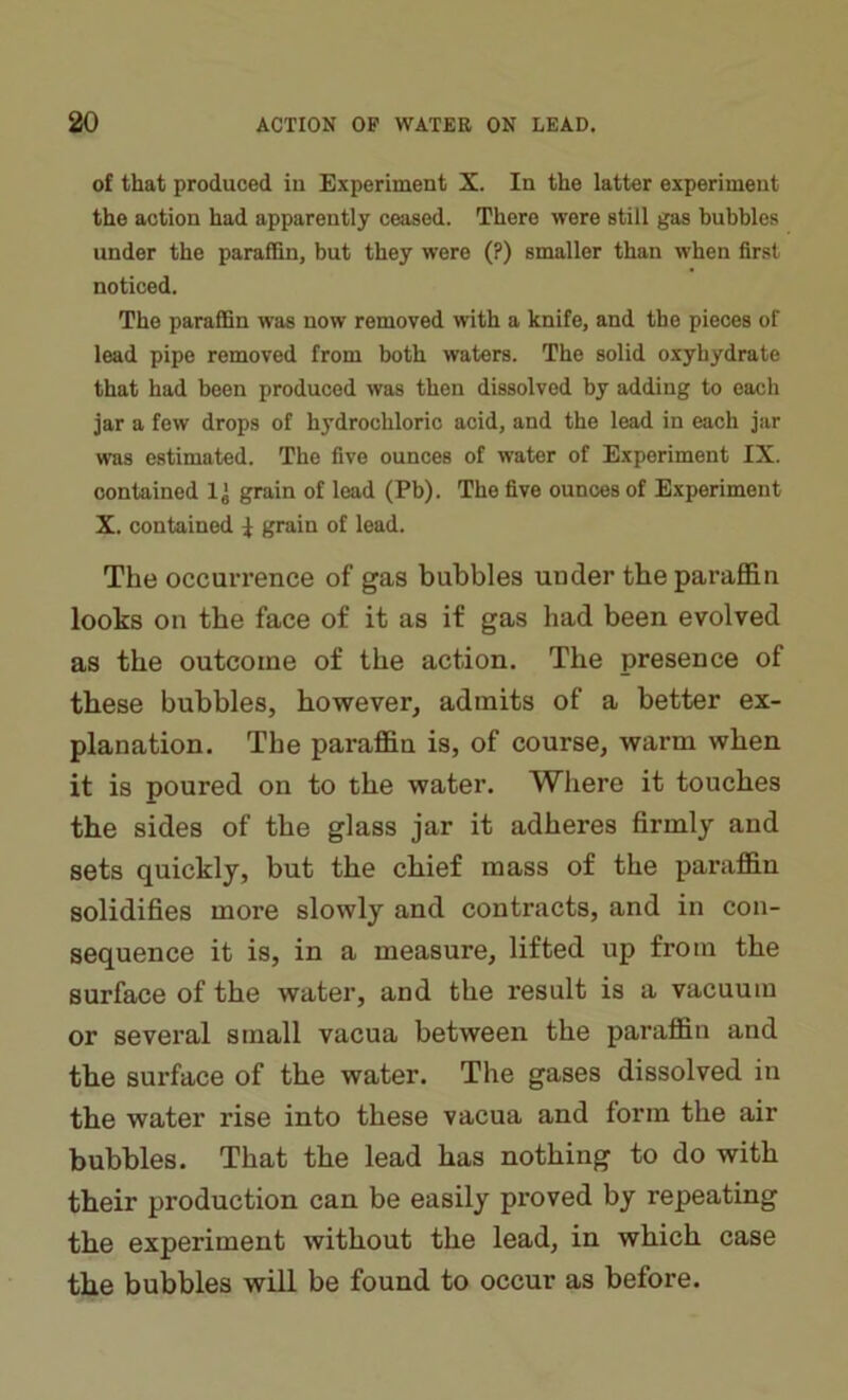 of that produced in Experiment X. In the latter experiment the action had apparently ceased. There were still gas bubbles under the paraffin, but they were (?) smaller than when first noticed. The paraffin was now removed with a knife, and the pieces of lead pipe removed from both waters. The solid oxyhydrate that had been produced was then dissolved by adding to each jar a few drops of hydrochloric acid, and the lead in each jar was estimated. The five ounces of water of Experiment IX. contained 1 j grain of lead (Pb). The five ounces of Experiment X. contained } grain of lead. The occurrence of gas bubbles under the paraffin looks on the face of it as if gas had been evolved as the outcome of the action. The presence of these bubbles, however, admits of a better ex- planation. The paraffin is, of course, warm when it is poured on to the water. Where it touches the sides of the glass jar it adheres firmly and sets quickly, but the chief mass of the paraffin solidifies more slowly and contracts, and in con- sequence it is, in a measure, lifted up from the surface of the water, and the result is a vacuum or several small vacua between the paraffin and the surface of the water. The gases dissolved in the water rise into these vacua and form the air bubbles. That the lead has nothing to do with their production can be easily proved by repeating the experiment without the lead, in which case the bubbles will be found to occur as before.