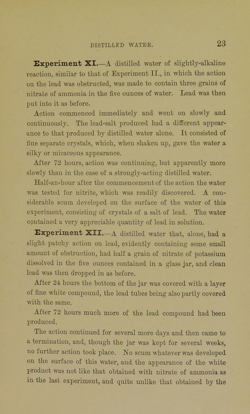 Experiment XI A distilled water of sliglitly-alkaline reaction, similar to that of Experiment II., in which the action on the lead was obstructed, was made to contain three grains of nitrate of ammonia in the five ounces of water. Lead was then put into it as before. Action commenced immediately and went on slowly and continuously. The lead-salt produced had a different appear- ance to that produced by distilled water alone. It consisted of fine separate crystals, which, when shaken up, gave the water a silky or micaceous appearance. After 72 hours, action was continuing, but apparently more slowly than in the case of a strongly-acting distilled water. Half-an-hour after the commencement of the action the water was tested for nitrite, which was readily discovered. A con- siderable scum developed on the surface of the water of this experiment, consisting of crystals of a salt of lead. The water contained a very appreciable quantity of lead in solution. Experiment XII.—A distilled water that, alone, had a slight patchy action on lead, evidently containing some small amount of obstruction, had half a grain of nitrate of potassium dissolved in the five ounces contained in a glass jar, and clean lead was then dropped in as before. After 24 hours the bottom of the jar was covered with a layer of fine white compound, the lead tubes being also partly covered with the same. After 72 hours much more of the lead compound had been produced. The action continued for several more days and then came to a termination, and, though the jar was kept for several weeks, no further action took place. No scum whatever was developed on the surface of this water, and the appearance of the white product was not like that obtained with nitrate of ammonia as in the last experiment, and quite unlike that obtained by the