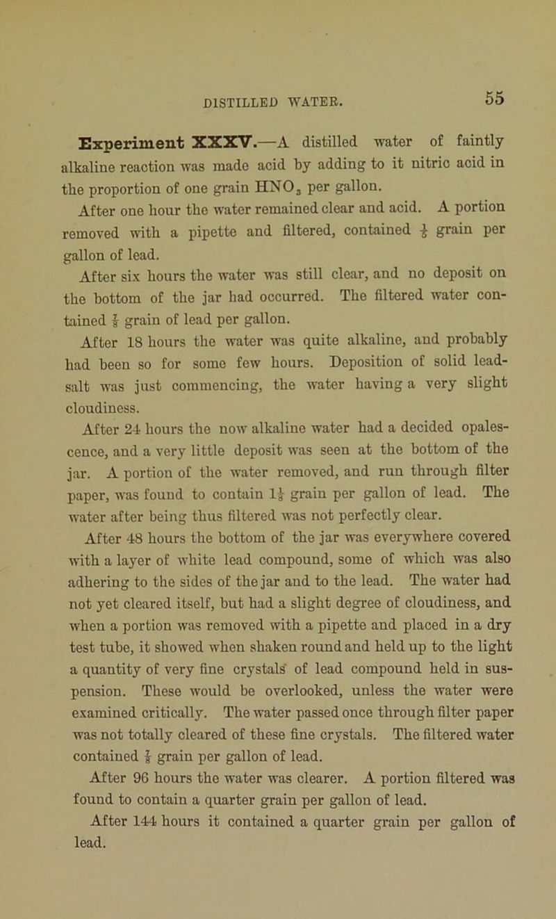 Experiment XXXV.—A distilled water of faintly alkaline reaction was made acid by adding to it nitric acid in the proportion of one grain HN03 per gallon. After one hour the water remained clear and acid. A portion removed with a pipette and filtered, contained -5 grain per gallon of lead. After six hours the water was still clear, and no deposit on the bottom of the jar had occurred. The filtered water con- tained | grain of lead per gallon. After 18 hours the water was quite alkaline, and probably had been so for some few hours. Deposition of solid lead- salt was just commencing, the water having a very slight cloudiness. After 24 hours the now alkaline water had a decided opales- cence, and a very little deposit was seen at the bottom of the jar. A portion of the water removed, and run through filter paper, was found to contain U grain per gallon of lead. The water after being thus filtered was not perfectly clear. After 48 hours the bottom of the jar was everywhere covered with a layer of white lead compound, some of which was also adhering to the sides of the jar and to the lead. The water had not yet cleared itself, but had a slight degree of cloudiness, and when a portion was removed with a pipette and placed in a dry test tube, it showed when shaken round and held up to the light a quantity of very fine crystals' of lead compound held in sus- pension. These would be overlooked, unless the water were examined critically. The water passed once through filter paper was not totally cleared of these fine crystals. The filtered water contained J grain per gallon of lead. After 96 hours the water was clearer. A portion filtered was found to contain a quarter grain per gallon of lead. After 144 hours it contained a quarter grain per gallon of lead.