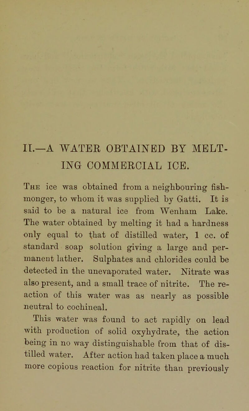 II.—A WATER OBTAINED BY MELT- ING COMMERCIAL ICE. The ice was obtained from a neighbouring fish- monger, to whom it was supplied by Gatti. It is said to be a natural ice from Wenham Lake. The water obtained by melting it had a hardness only equal to that of distilled water, 1 cc. of standard soap solution giving a large and per- manent lather. Sulphates and chlorides could be detected in the unevaporated water. Nitrate was also present, and a small ti’ace of nitrite. The re- action of this water was as nearly as possible neutral to cochineal. This water was found to act rapidly on lead with production of solid oxyhydrate, the action being in no way distinguishable from that of dis- tilled water. After action had taken place a much more copious reaction for nitrite than previously