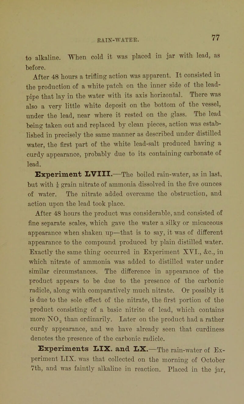 to alkaline. When cold it was placed in jar with lead, as before. After 48 hours a trifling action was apparent. It consisted in the production of a white patch on the inner side of the lead- pipe that lay in the water with its axis horizontal. There was also a very little white deposit on the hottora of the vessel, under the lead, near where it rested on the glass. The lead being taken out and replaced by clean pieces, action was estab- lished in precisely the same manner as described under distilled water, the first part of the white lead-salt produced having a curdy appearance, probably due to its containing carbonate of lead. Experiment LVIII.—The boiled rain-water, as in last, but with J grain nitrate of ammonia dissolved in the five ounces of water. The nitrate added overcame the obstruction, and action upon the lead took place. After 48 hours the product was considerable, and consisted of fine separate scales, which gave the water a silky or micaceous appearance when shaken up—that is to say, it was of different appearance to the compound produced hy plain distilled water. Exactly the same thing occurred in Experiment XVI., &c., in which nitrate of ammonia was added to distilled water under similar circumstances. The difference in appearance of the product appears to be due to the presence of the carbonic radicle, along with comparatively much nitrate. Or possibly it is due to the sole effect of the nitrate, the first portion of the product consisting of a basic nitrite of lead, which contains more NO, than ordinarily. Later on the product had a rather curdy appearance, and we have already seen that curdiness denotes the presence of the carbonic radicle. Experiments LIX. and LX.—The rain-water of Ex- periment LIX. was that collected on the morning of October 7th, and was faintly alkaline in reaction. Placed in the jar.