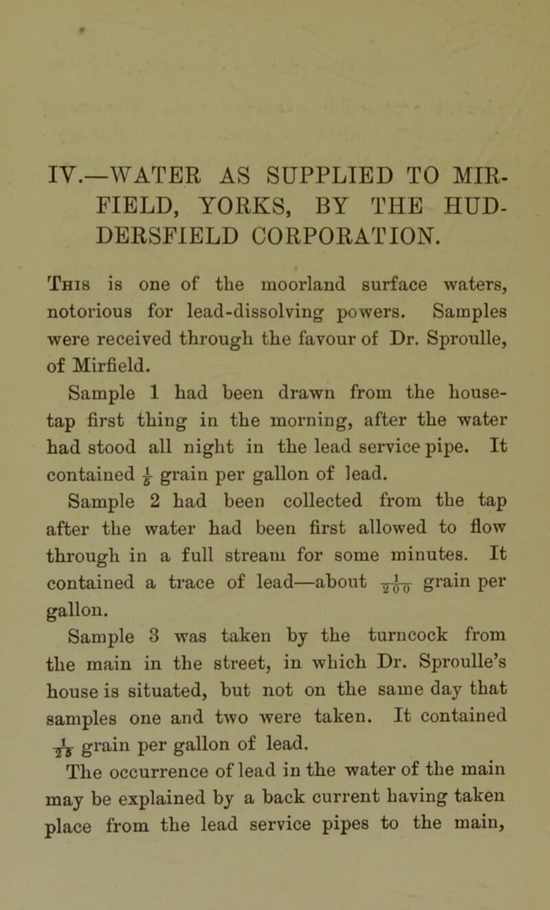 IV.—WATER AS SUPPLIED TO MIR- FIELD, YORKS, BY THE HUD- DERSFIELD CORPORATION. This is one of the moorland surface waters, notorious for lead-dissolving powers. Samples were received through the favour of Dr. Sproulle, of Mirfield. Sample 1 had been drawn from the house- tap first thing in the morning, after the water had stood all night in the lead service pipe. It contained i grain per gallon of lead. Sample 2 had been collected from the tap after the water had been first allowed to flow through in a full stream for some minutes. It contained a trace of lead—about TO Srain Per gallon. Sample 3 was taken by the turncock from the main in the street, in which Dr. Sproulle’s house is situated, but not on the same day that samples one and two were taken. It contained ts gra,in Per gallon °f lead. The occurrence of lead in the water of the main may be explained by a back current having taken place from the lead service pipes to the main.